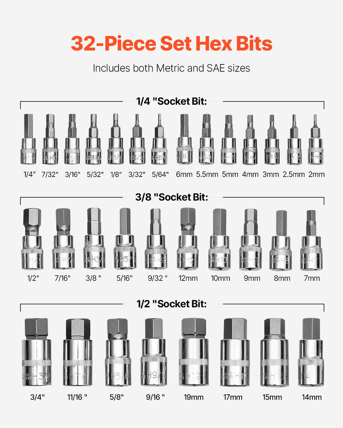 32-Piece Set Hex Bits  
Includes both Metric and SAE sizes  

1/4" Socket Bit:  
1/4" 7/32" 3/16" 5/32" 1/8" 3/32" 5/64" 6mm 5.5mm 5mm 4mm 3mm 2.5mm 2mm  

3/8" Socket Bit:  
1/2" 7/16" 3/8" 5/16" 9/32" 12mm 10mm 9mm 8mm 7mm  

1/2" Socket Bit:  
3/4" 11/16" 5/8" 9/16" 19mm 17mm 15mm 14mm