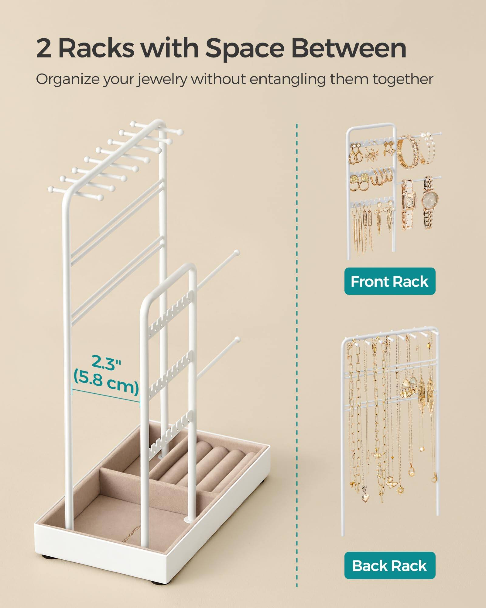 2 Racks with Space Between  
Organize your jewelry without entangling them together  

Front Rack  
2.3" (5.8 cm)  

Back Rack
