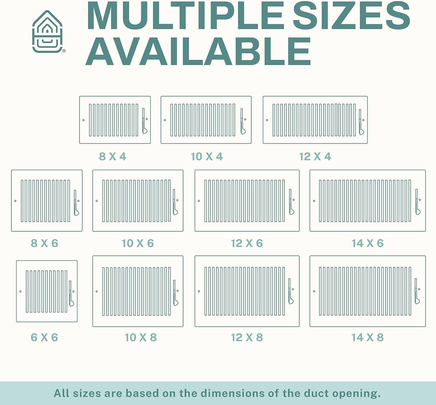 MULTIPLE SIZES AVAILABLE

8 X 4  
10 X 4  
12 X 4  
8 X 6  
10 X 6  
12 X 6  
14 X 6  
6 X 6  
10 X 8  
12 X 8  
14 X 8  

All sizes are based on the dimensions of the duct opening.