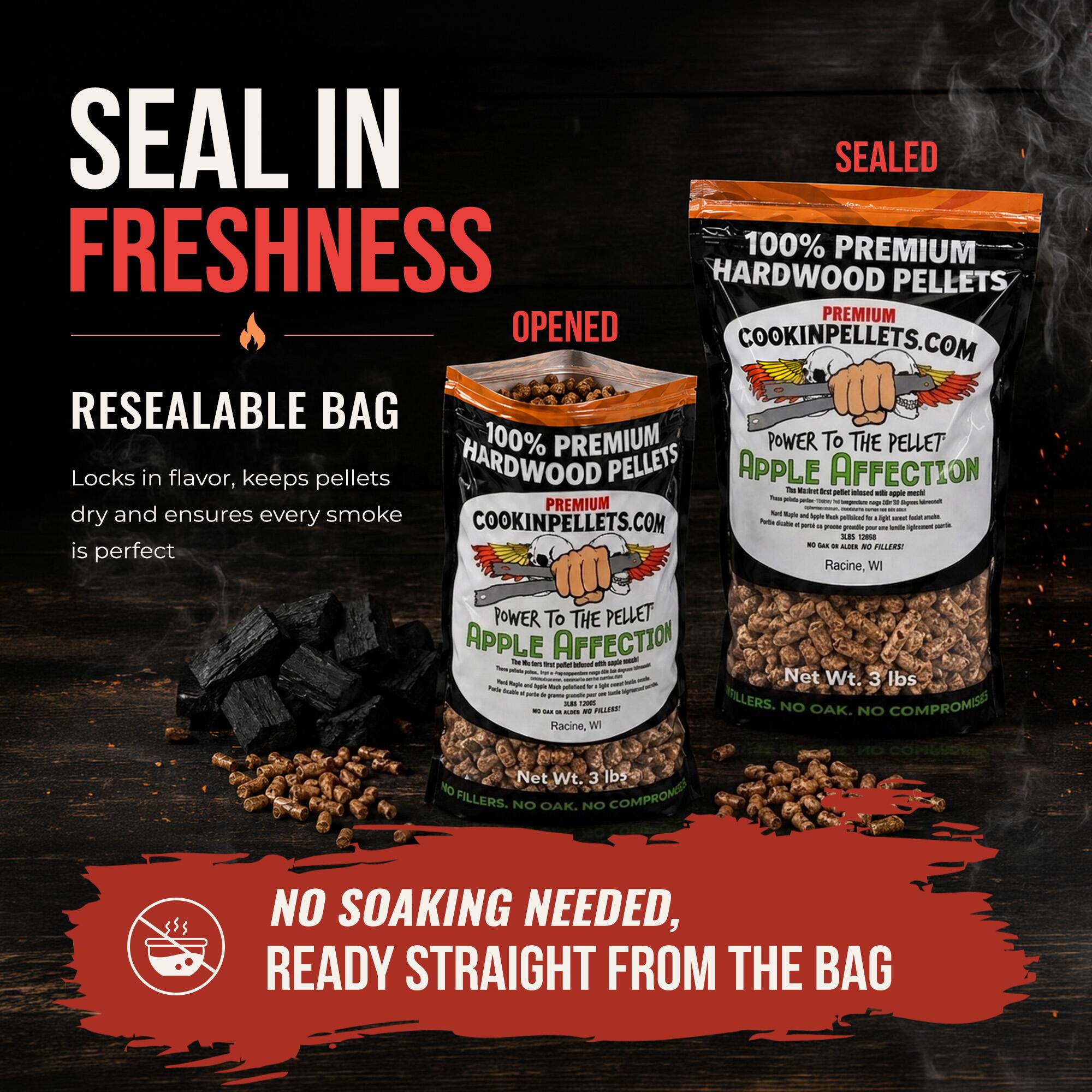 SEAL IN SEALED FRESHNESS  
100% PREMIUM HARDWOOD PELLETS  
PREMIUM OPENED  
COOKINPELLETS.COM  
RESEALABLE BAG  
100% PREMIUM POWER To THE PELLET  
Locks in flavor, keeps pellets dry and ensures every smoke is perfect  
APPLE AFFECTION  
Net Wt. 3 lbs  
NO FILLERS. NO OAK. NO COMPROMISES  
NO SOAKING NEEDED, READY STRAIGHT FROM THE BAG