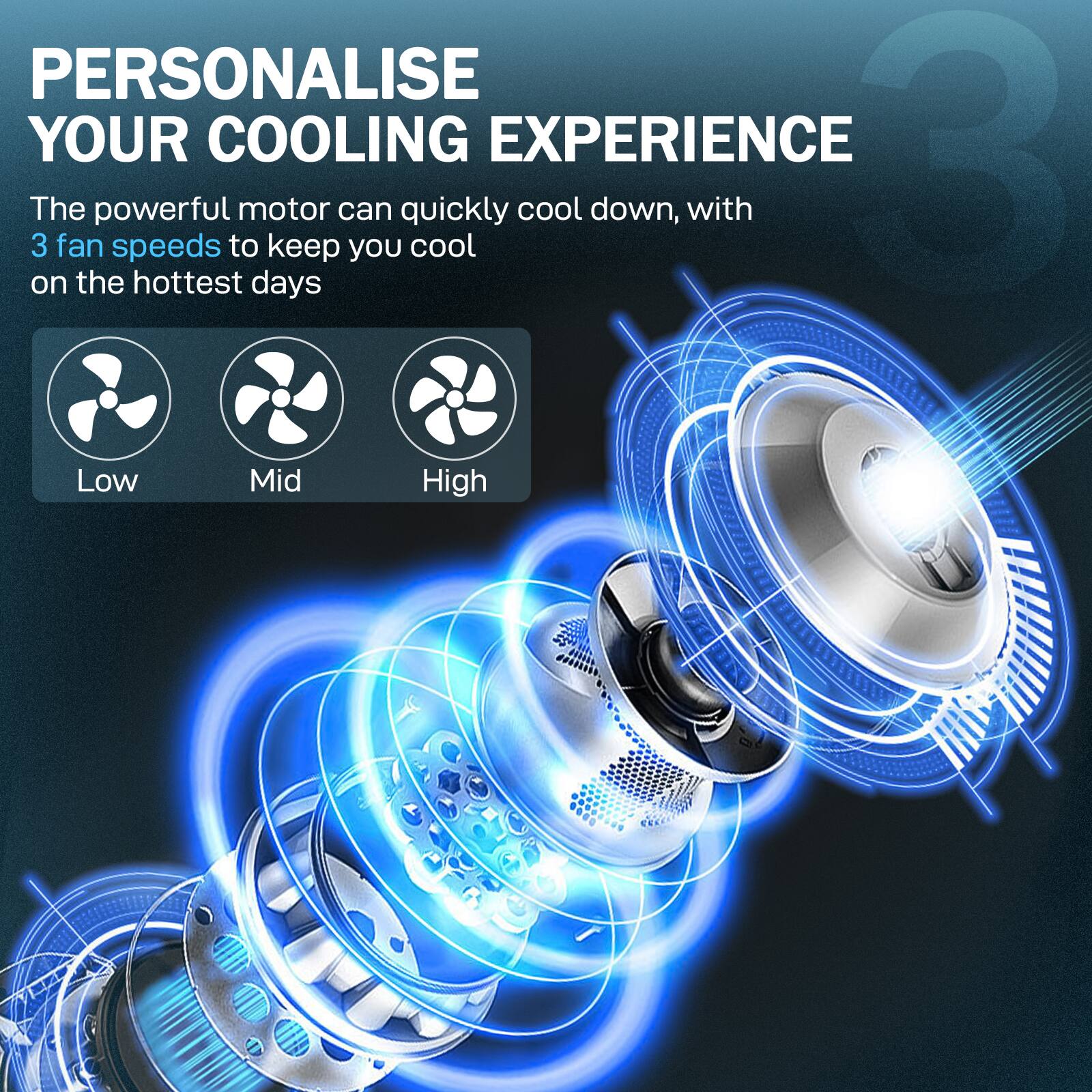 PERSONALISE YOUR COOLING EXPERIENCE

The powerful motor can quickly cool down, with 3 fan speeds to keep you cool on the hottest days

Low  Mid  High