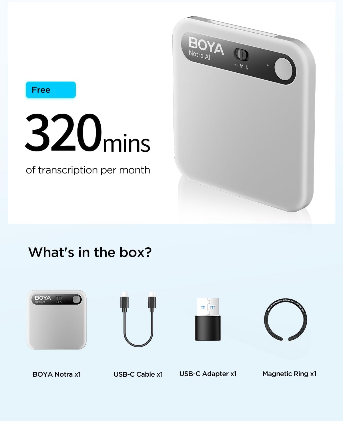 BOYA Notra Al  
Free 320 mins of transcription per month

What's in the box?

BOYA Notra x1  
USB-C Cable x1  
USB-C Adapter x1  
Magnetic Ring x1