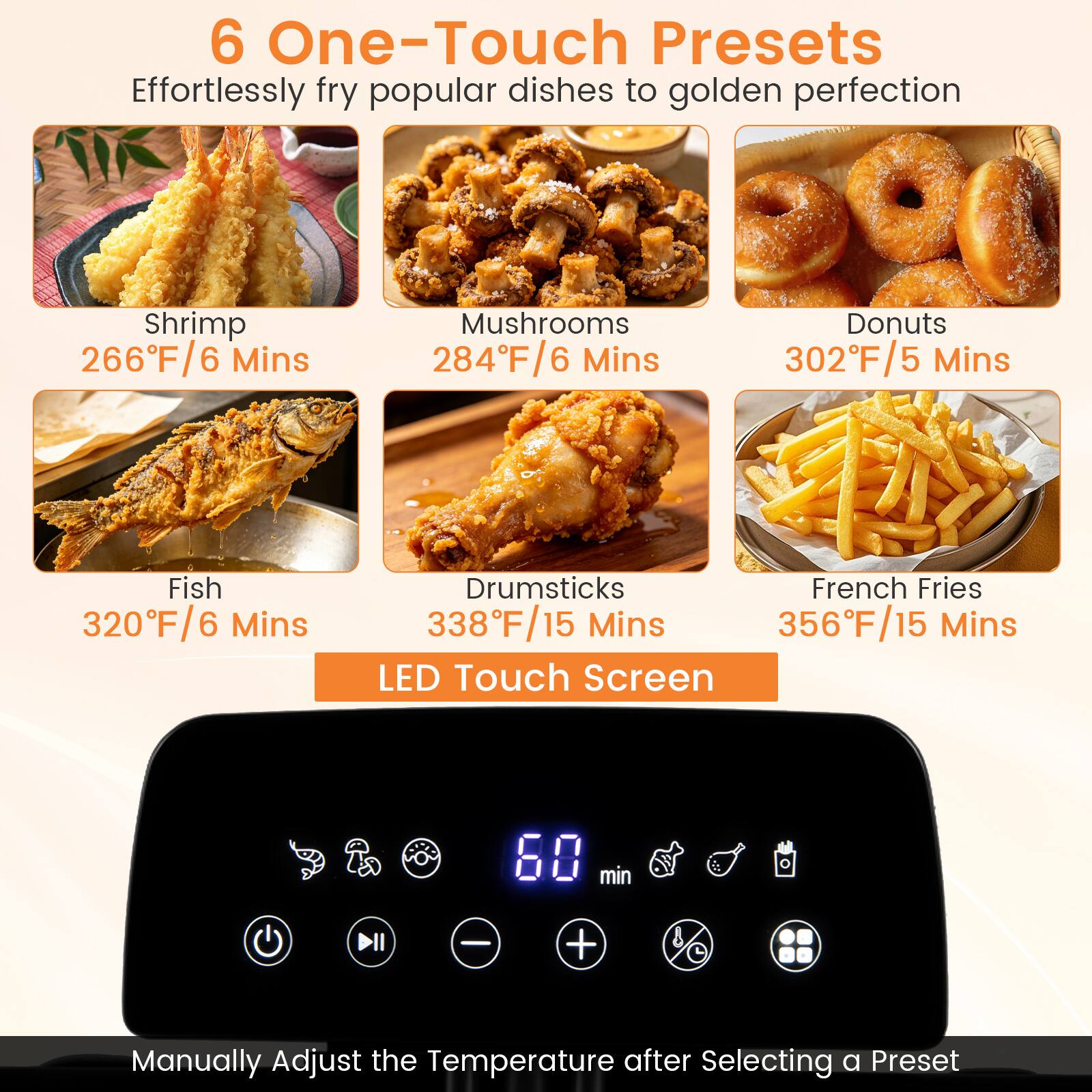 6 One-Touch Presets  
Effortlessly fry popular dishes to golden perfection  

- Shrimp: 266°F/6 Mins  
- Mushrooms: 284°F/6 Mins  
- Donuts: 302°F/5 Mins  
- Fish: 320°F/6 Mins  
- Drumsticks: 338°F/15 Mins  
- French Fries: 356°F/15 Mins  

LED Touch Screen  
Manually Adjust the Temperature after Selecting a Preset
