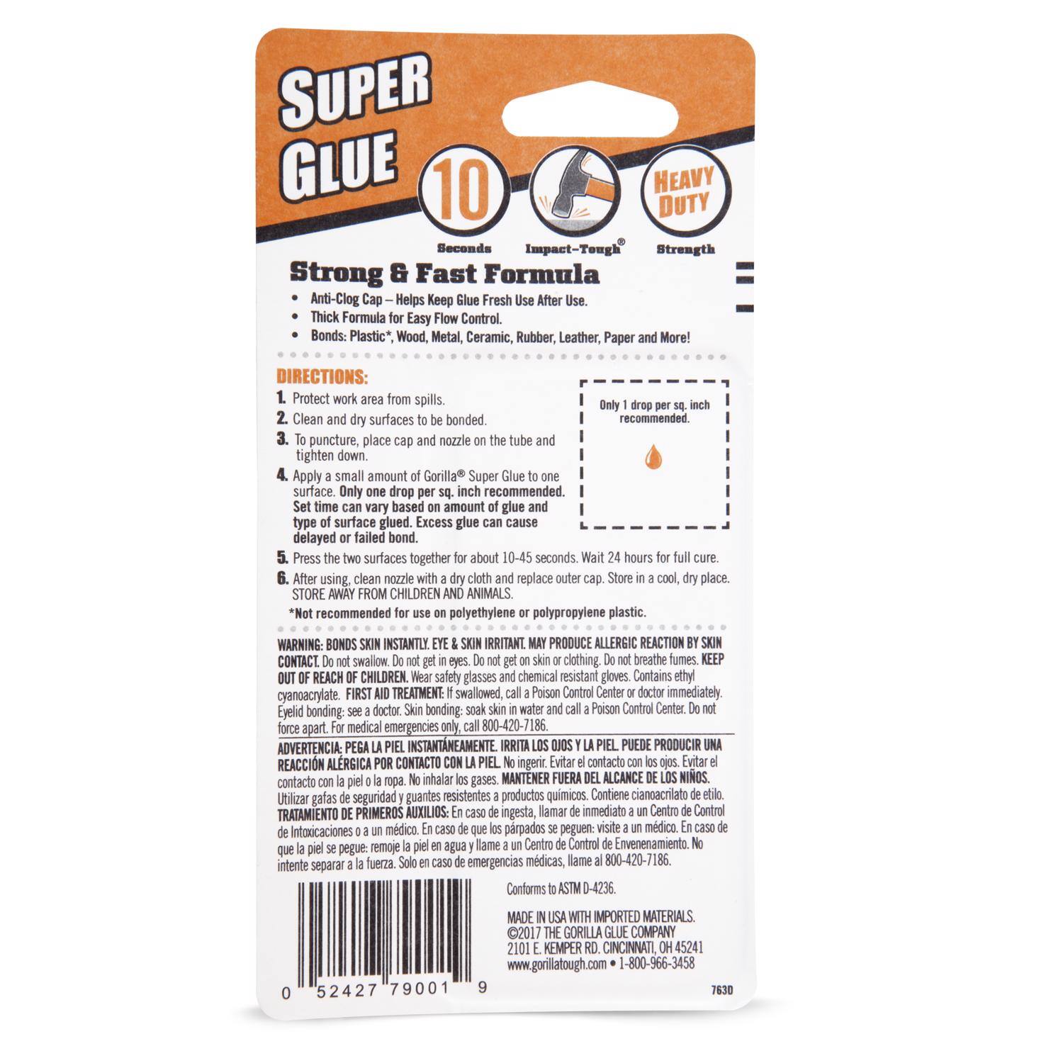 SUPER GLUE 10 Seconds Impact-Tough Strength

Strong & Fast Formula
Anti-Clog Helps Keep Fresh
Thick Formula Easy Flow Control
Bonds Plastic, Wood, Metal, Ceramic, Rubber, Leather, Paper and More!

DIRECTIONS:
1. Protect work area from spills.
2. Clean and dry surfaces to be bonded.
3. To puncture, place cap and nozzle on the tube and tighten down.
4. Apply a small amount of Gorilla Super Glue to one surface. Only one drop per sq. inch recommended. Set time can vary based on amount of glue and type of surface glued. Excess glue can cause delayed or failed bond.
5. Press the two surfaces together for about 10-45 seconds.
6. After using, clean nozzle with a dry cloth and replace cap. Store in a cool, dry place.

STORE AWAY FROM CHILDREN AND ANIMALS. Not recommended for use on polyethylene or polypropylene plastic.

WARNING: BONDS INSTANTLY. EYE & SKIN IRRITANT. KEEP OUT OF REACH OF CHILDREN. Wear safety glasses and chemical resistant gloves. Contains ethyl cyanoacrylate. FIRST TREATMENT: swallowed, call Poison