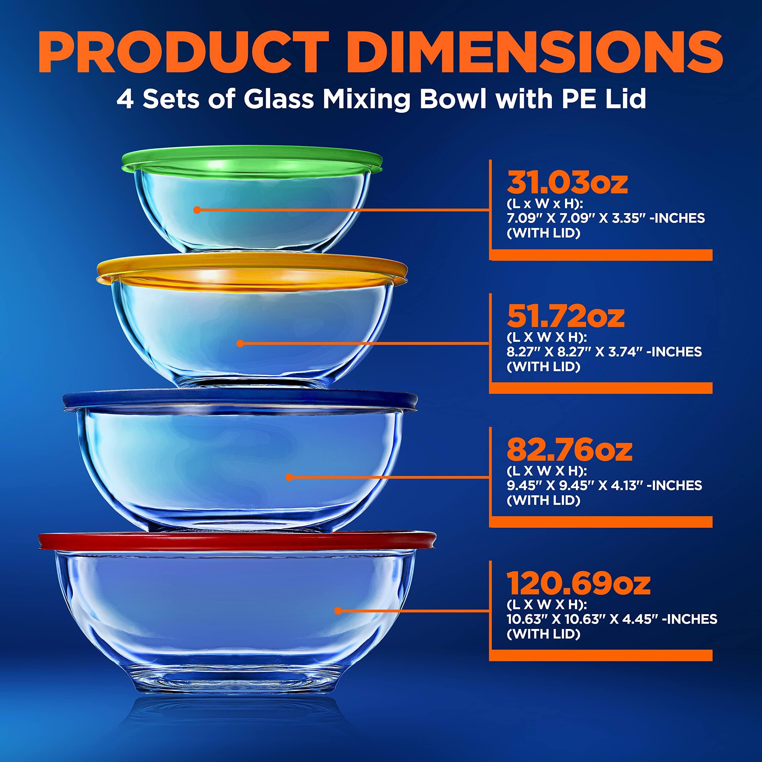 PRODUCT DIMENSIONS  
4 Sets of Glass Mixing Bowl with PE Lid  

31.03oz (L x W x H): 7.09" x 7.09" x 3.35" -INCHES (WITH LID)  
51.72oz (L x W x H): 8.27" x 8.27" x 3.74" -INCHES (WITH LID)  
82.76oz (L x W x H): 9.45" x 9.45" x 4.13" -INCHES (WITH LID)  
120.69oz (L x W x H): 10.63" x 10.63" x 4.45" -INCHES (WITH LID)