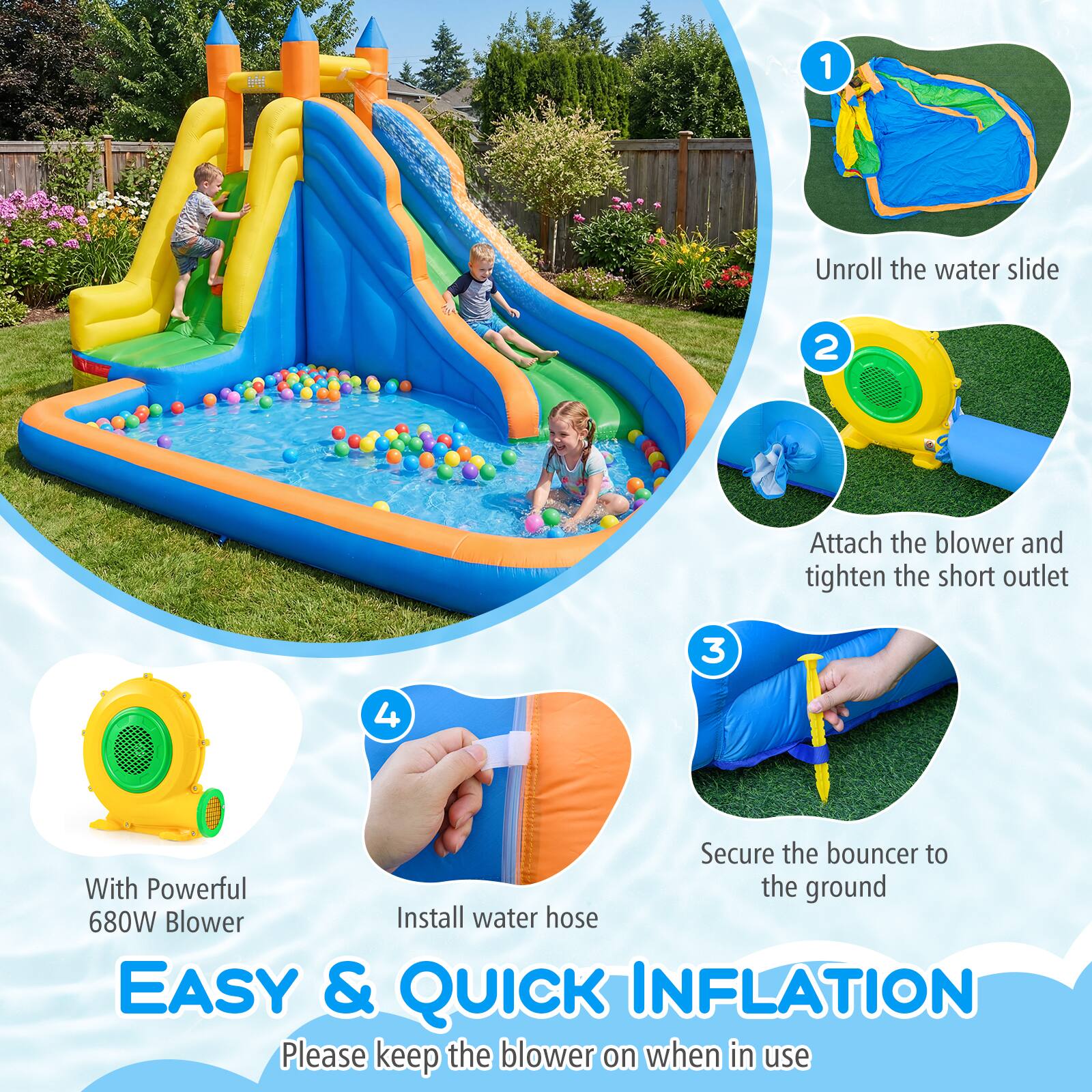 1. Unroll the water slide
2. Attach the blower and tighten the short outlet
3. Secure the bouncer to the ground
4. Install water hose

With Powerful 680W Blower

EASY & QUICK INFLATION

Please keep the blower on when in use