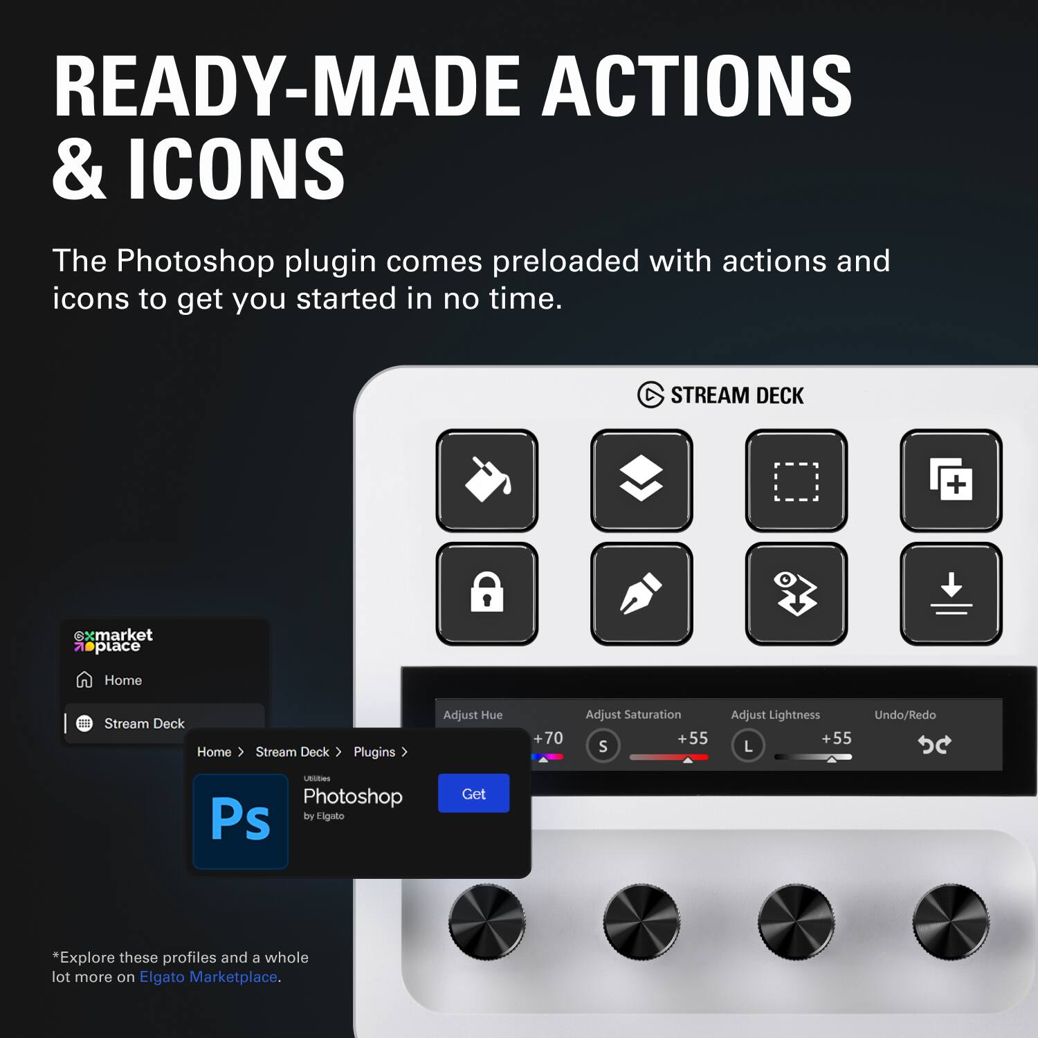 READY-MADE ACTIONS & ICONS

The Photoshop plugin comes preloaded with actions and icons to get you started in no time.

STREAM DECK

Home Stream Deck Home ( Stream Deck Plugins > Photoshop by Elgato Get )

*Explore these profiles and a whole lot more on Elgato Marketplace.