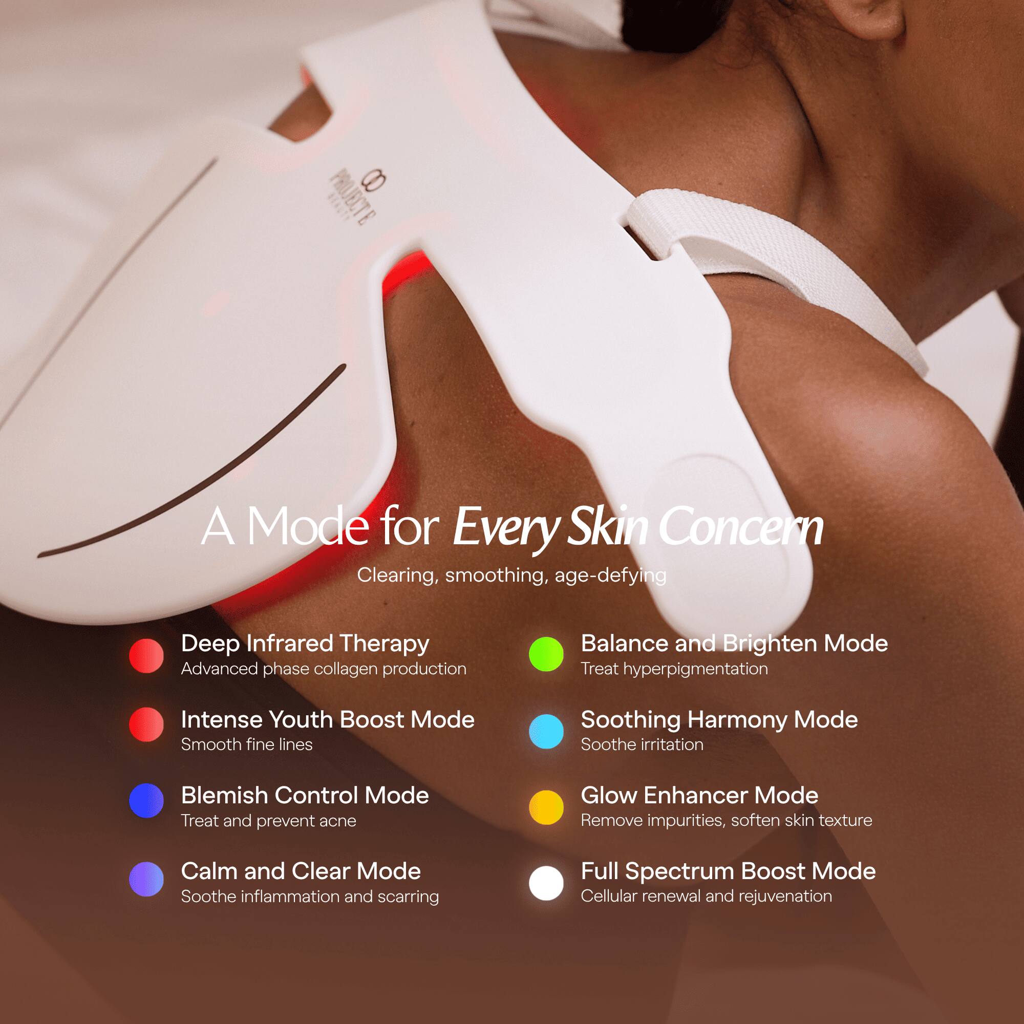 PROJECTE 8
A Mode for Every Skin Concern Clearing, smoothing, age-defying

- Deep Infrared Therapy
  - Advanced phase collagen production

- Intense Youth Boost Mode
  - Smooth fine lines

- Blemish Control Mode
  - Treat and prevent acne

- Calm and Clear Mode
  - Soothe inflammation and scarring

- Balance and Brighten Mode
  - Treat hyperpigmentation

- Soothing Harmony Mode
  - Soothe irritation

- Glow Enhancer Mode
  - Remove impurities, soften skin texture

- Full Spectrum Boost Mode
  - Cellular renewal and rejuvenation