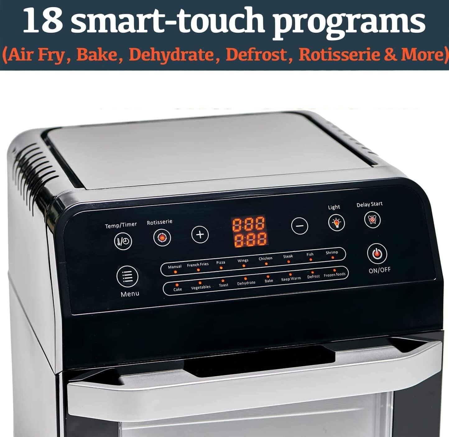 18 smart-touch programs  
(Air Fry, Bake, Dehydrate, Defrost, Rotisserie & More)  

Light Rotisserie  
Temp/Timer - +  
8:88  
Fish Shrimp Steak Chicken Wings  
Manual French Fries Pizza  
Cake Vegetables  
Menu  
Delay Start ON/OFF  
Dehydrate Bake Keep Warm Defrost Frozen foods