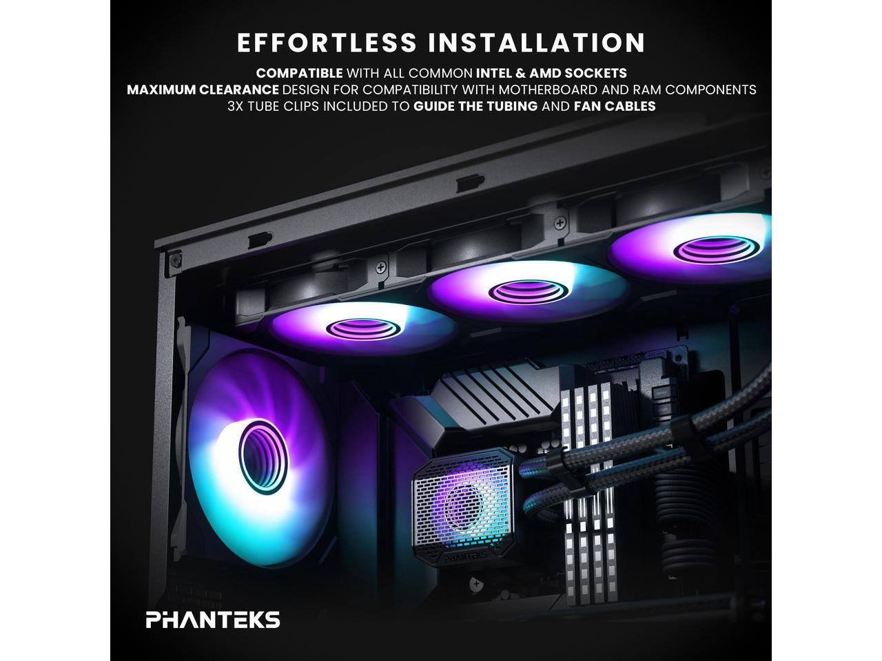 EFFORTLESS INSTALLATION  
COMPATIBLE WITH ALL COMMON INTEL & AMD SOCKETS  
MAXIMUM CLEARANCE DESIGN FOR COMPATIBILITY WITH MOTHERBOARD AND RAM COMPONENTS  
3X TUBE CLIPS INCLUDED TO GUIDE THE TUBING AND FAN CABLES  

PHANTEKS