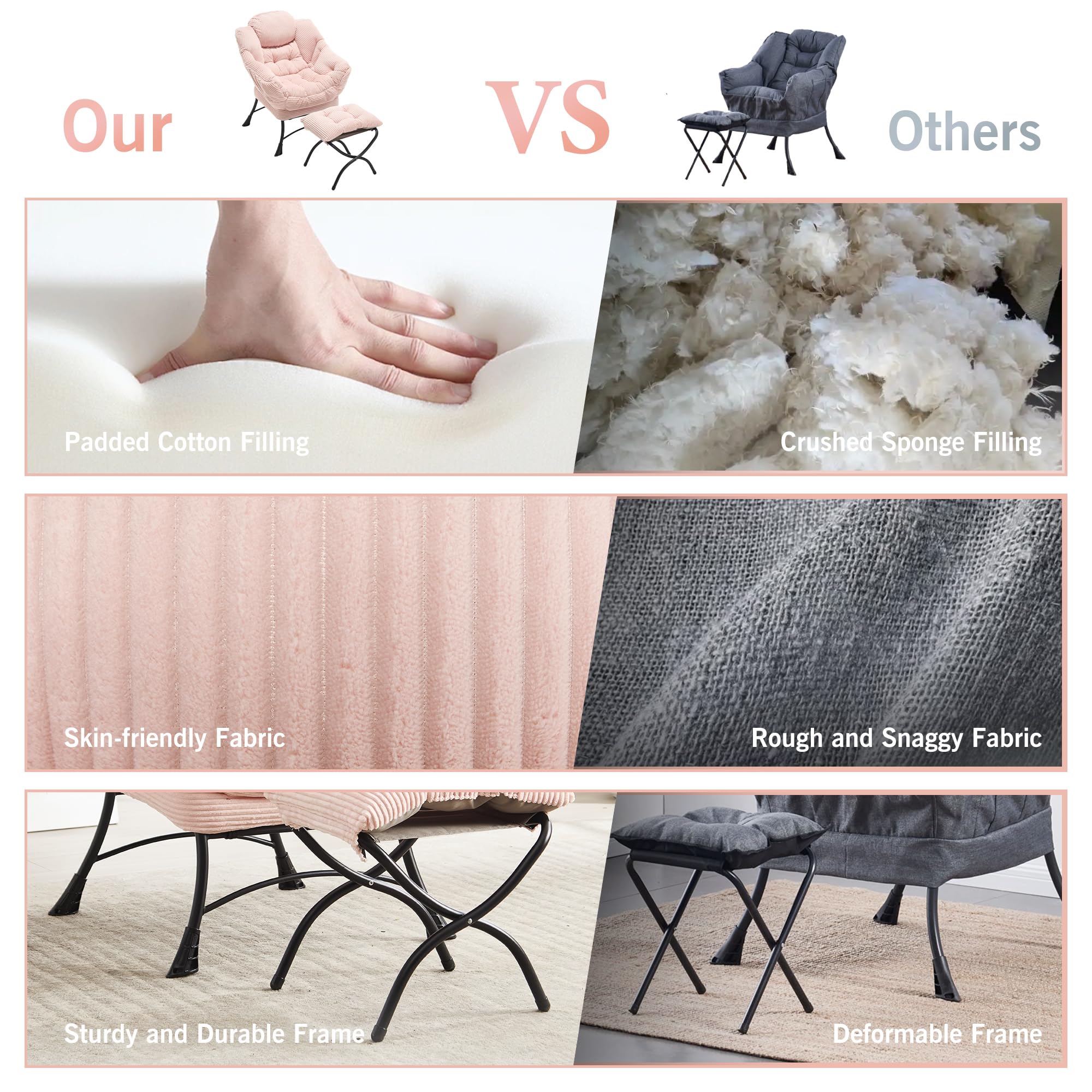 Our VS Others

- Padded Cotton Filling
- Skin-friendly Fabric
- Sturdy and Durable Frame

- Crushed Sponge Filling
- Rough and Snaggy Fabric
- Deformable Frame