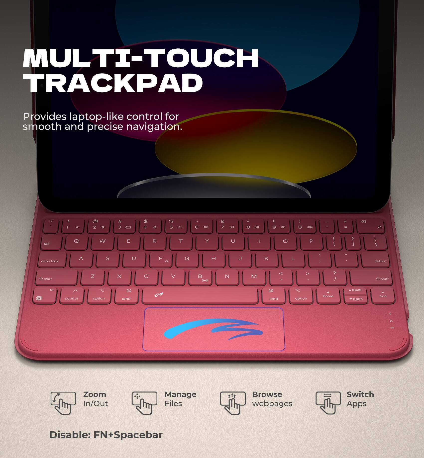 MULTI-TOUCH TRACKPAD  
Provides laptop-like control for smooth and precise navigation.

- Zoom In/Out
- Manage Files
- Browse webpages
- Switch Apps

Disable: FN+Spacebar