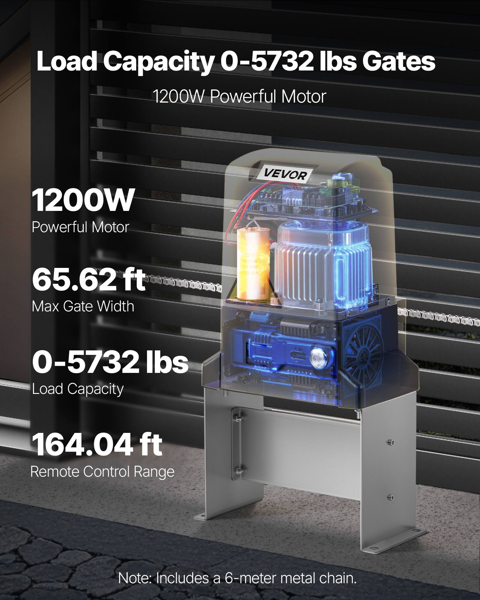 Load Capacity 0-5732 lbs Gates  
1200W Powerful Motor  
VEVOR  
65.62ft Max Gate Width  
0-5732 lbs Load Capacity  
164.04 ft Remote Control Range  
Note: Includes a 6-meter metal chain.