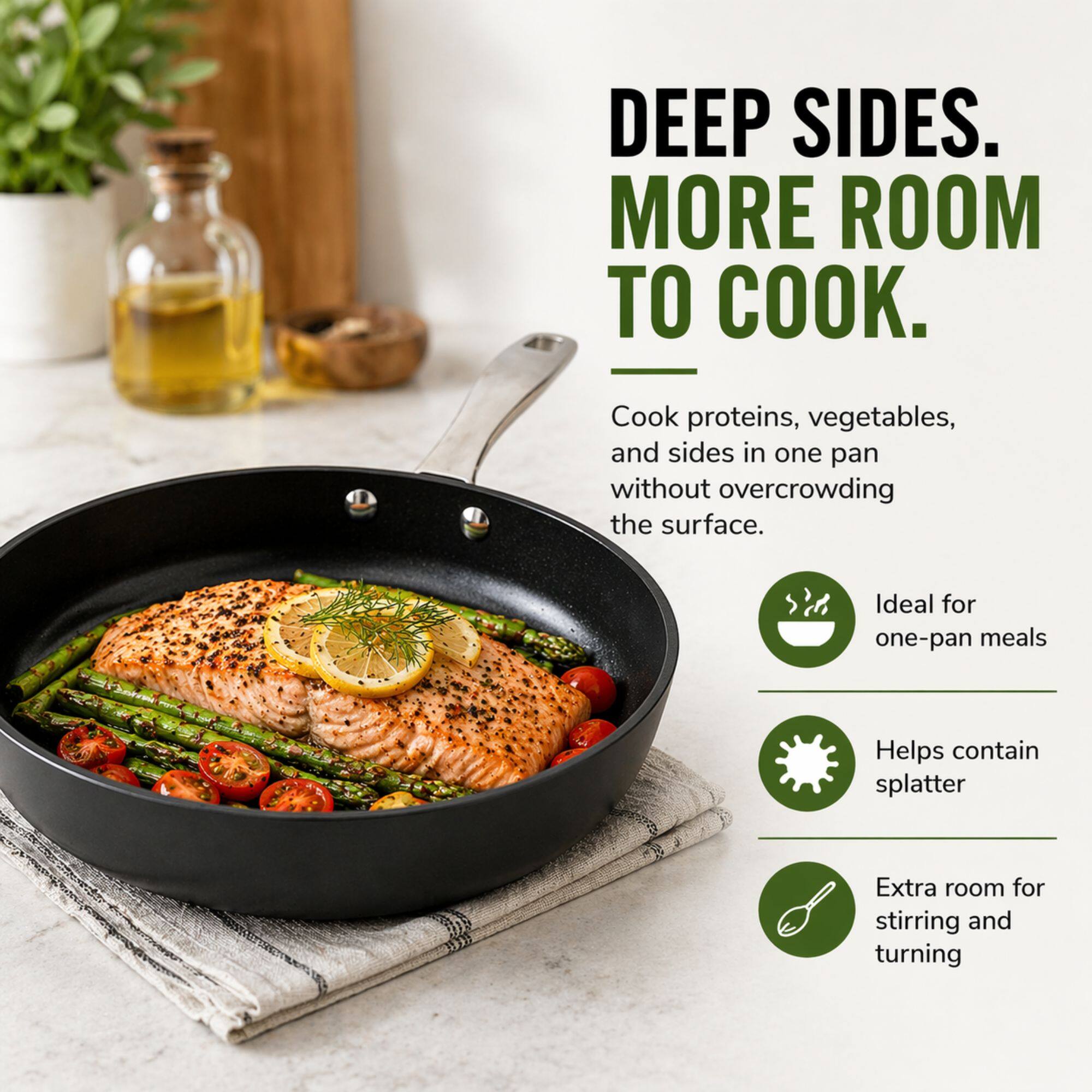 DEEP SIDES.  
MORE ROOM TO COOK.

Cook proteins, vegetables, and sides in one pan without overcrowding the surface.

- Ideal for one-pan meals
- Helps contain splatter
- Extra room for stirring and turning