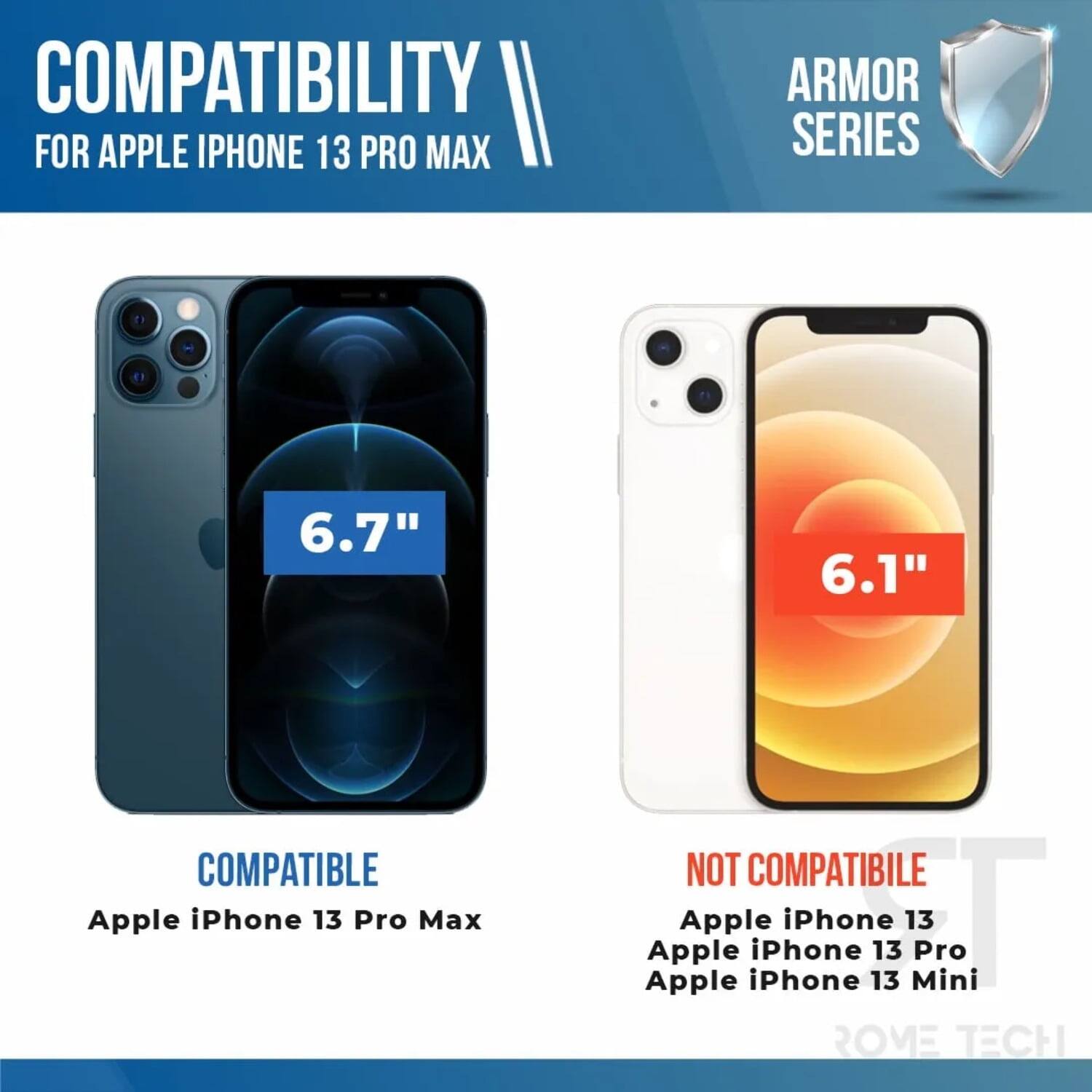 COMPATIBILITY II FOR APPLE IPHONE 13 PRO MAX ARMOR SERIES

6.7" COMPATIBLE
Apple iPhone 13 Pro Max

6.1" NOT COMPATIBLE
Apple iPhone 13
Apple iPhone 13 Pro
Apple iPhone 13 Mini

ROVE TECH