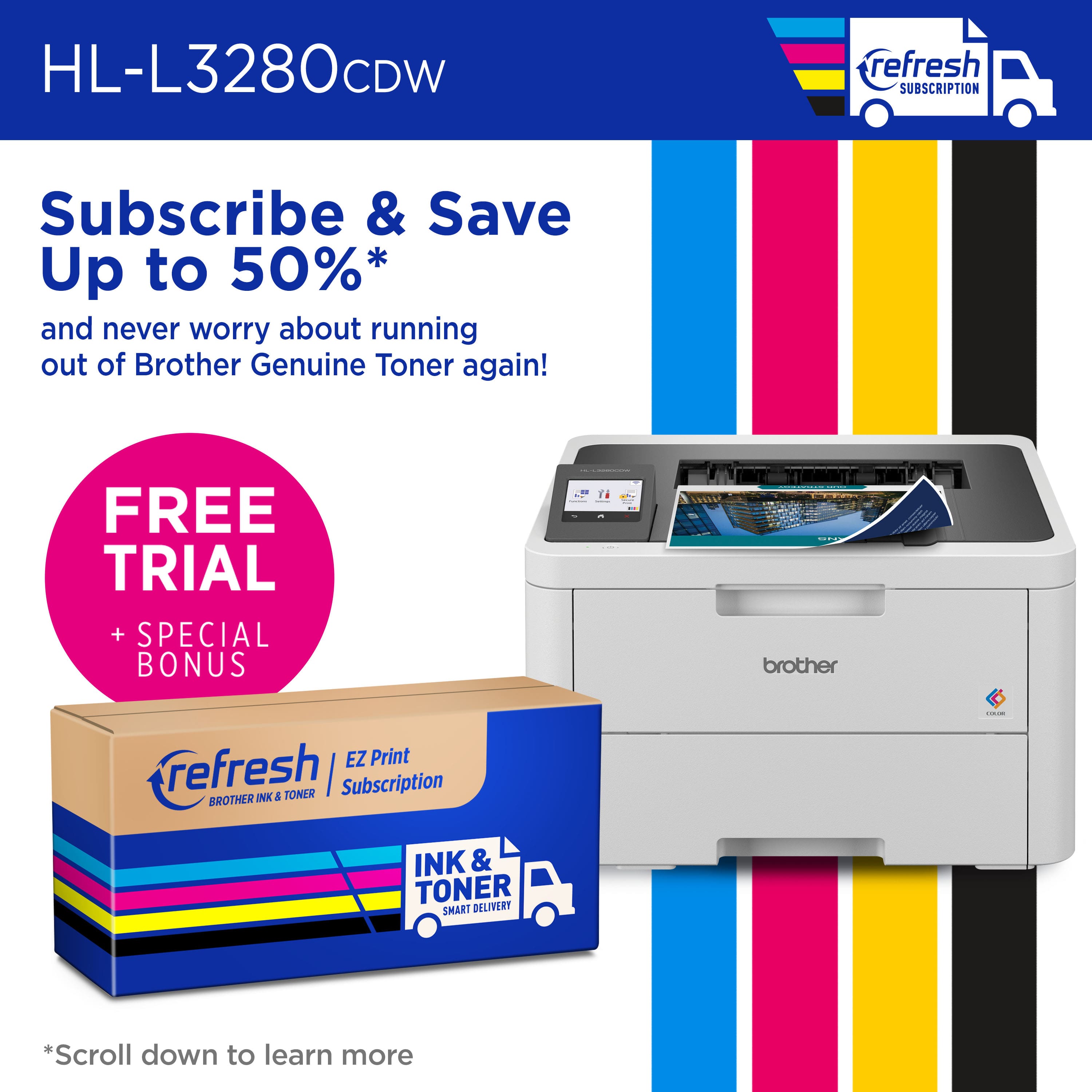 HL-L3280CDW refresh Subscribe & Save Up to 50%* and never worry about running out of Brother Genuine Toner again! FREE TRIAL + SPECIAL BONUS T4 d brother EZ Print refresh | Subscription BROTHER INK & TONER : INK & TONER SMART DELIVERY *Scroll down to learn more.