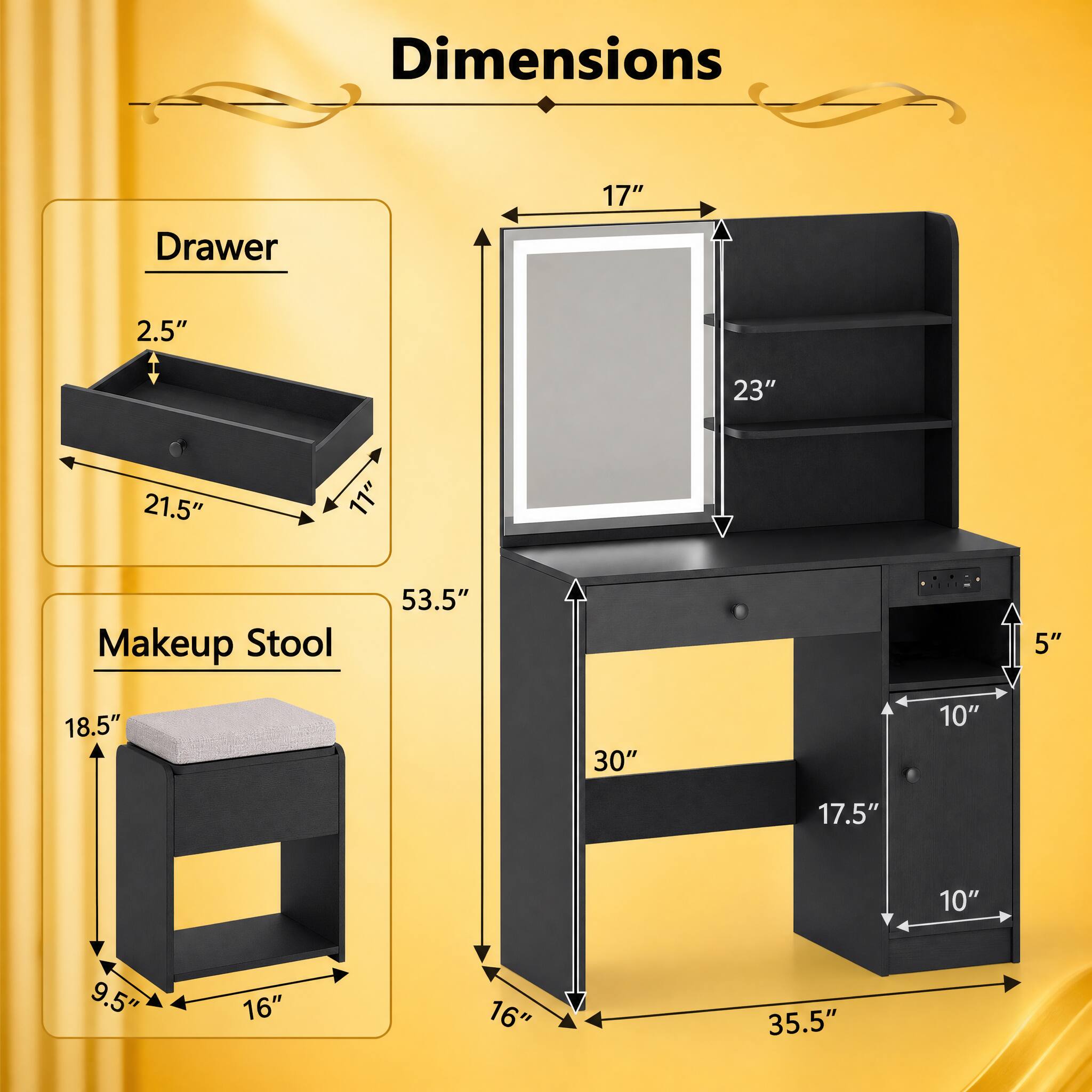 Dimensions

- Drawer: 2.5" x 11" x 21.5"
- Makeup Stool: 53.5" x 18.5" x 9.5" x 16"
- Main Unit: 17" x 23" x 30" x 17.5" x 10" x 10" x 5" x 35.5"