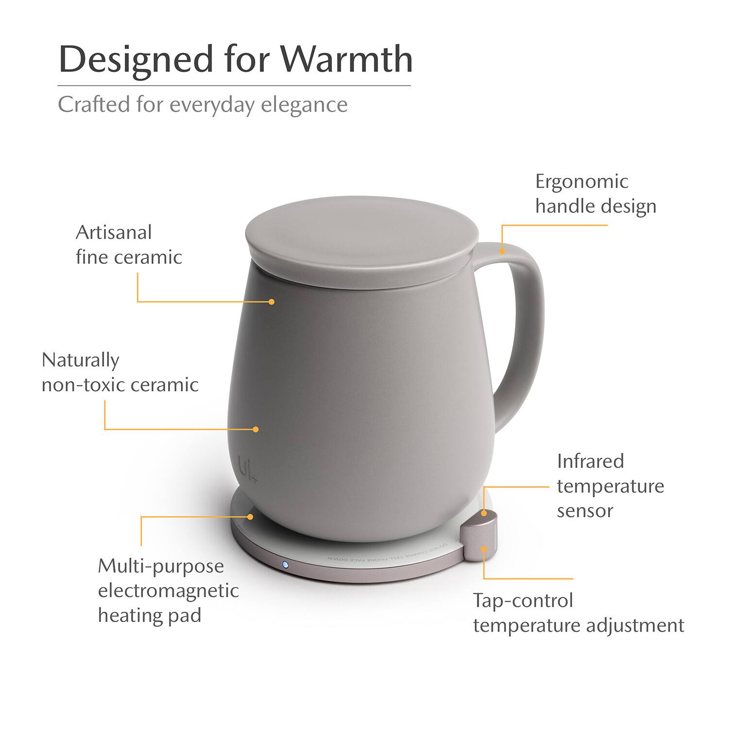 Designed for Warmth  
Crafted for everyday elegance  
Artisanal fine ceramic  
Ergonomic handle design  
Naturally non-toxic ceramic  
Infrared temperature sensor  
Multi-purpose electromagnetic heating pad  
Tap-control temperature adjustment