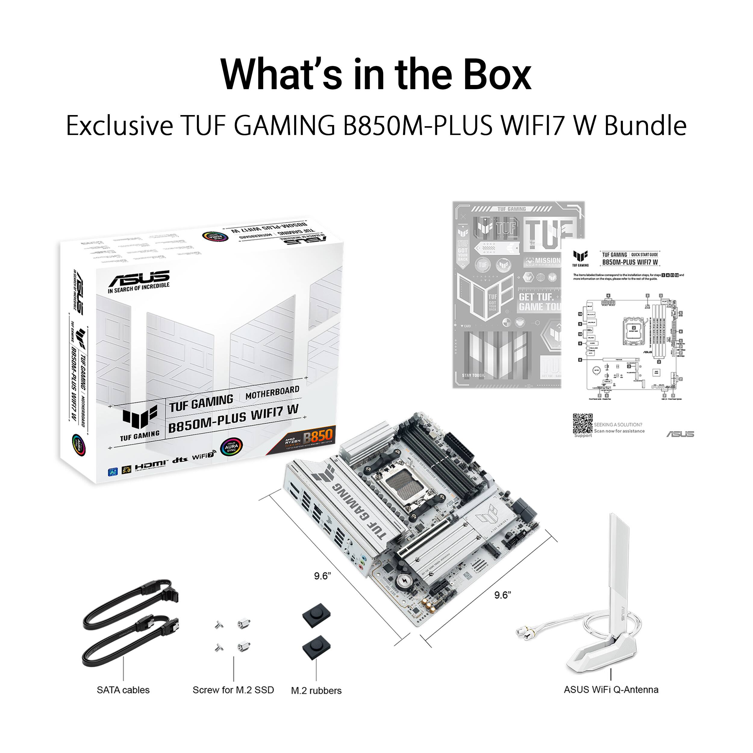 What's in the Box

Exclusive TUF GAMING B850M-PLUS WIFI7 W Bundle

- TUF GAMING B850M-PLUS WIFI7 W Motherboard
- SATA cables
- Screw for M.2 SSD
- M.2 rubbers
- ASUS WIFI Q-Antenna