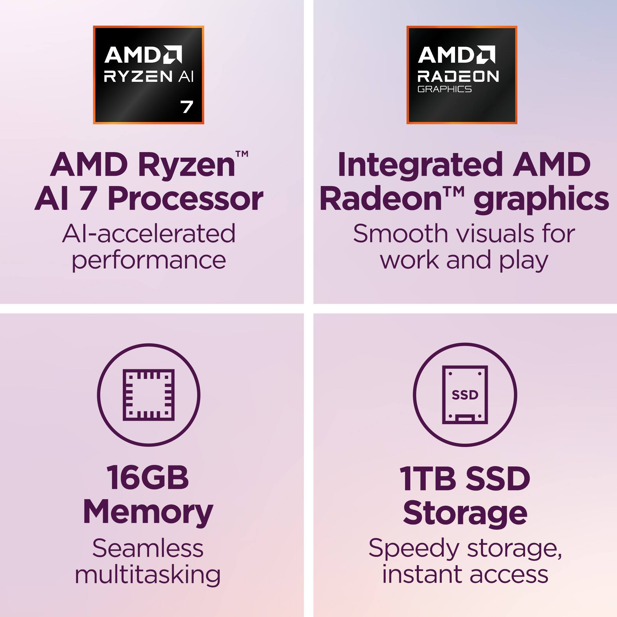 AMD Ryzen AI 7 Processor  
AI-accelerated performance  

Integrated AMD Radeon™ graphics  
Smooth visuals for work and play  

16GB Memory  
Seamless multitasking  

1TB SSD Storage  
Speedy storage, instant access