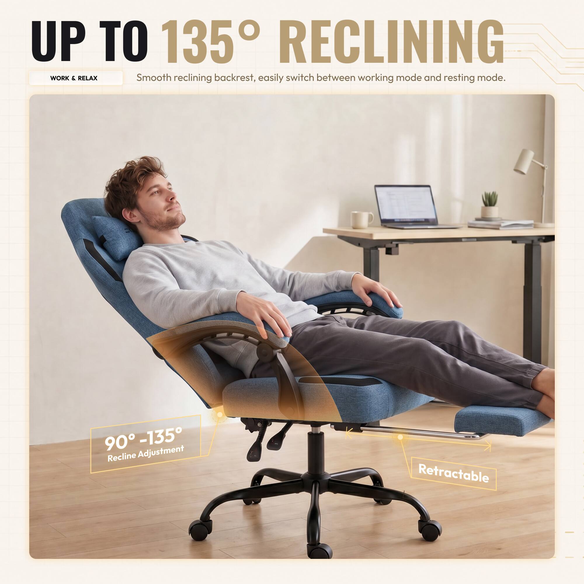 UP TO 135° RECLINING

WORK & RELAX

Smooth reclining backrest, easily switch between working mode and resting mode.

90° - 135° Recline Adjustment

Retractable