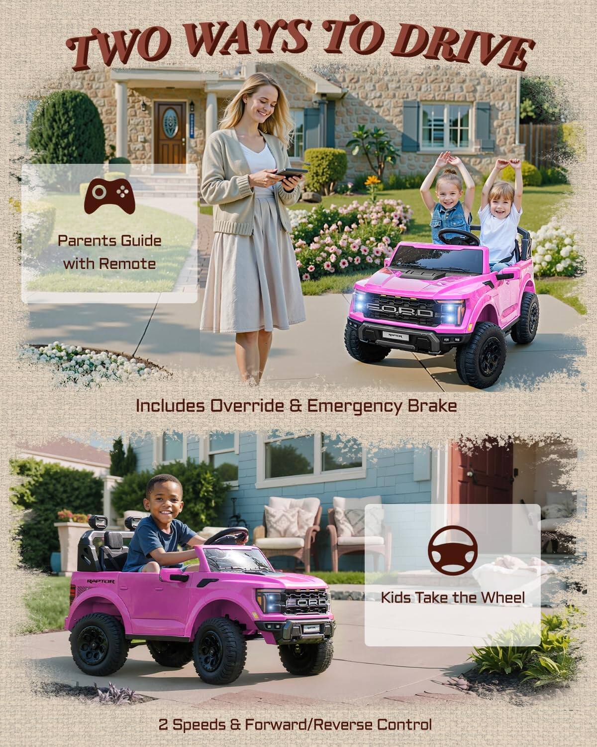 TWO WAYS TO DRIVE

Parents Guide with Remote

FORD

Includes Override & Emergency Brake

RAPTOR

Kids Take the Wheel

2 Speeds & Forward/Reverse Control