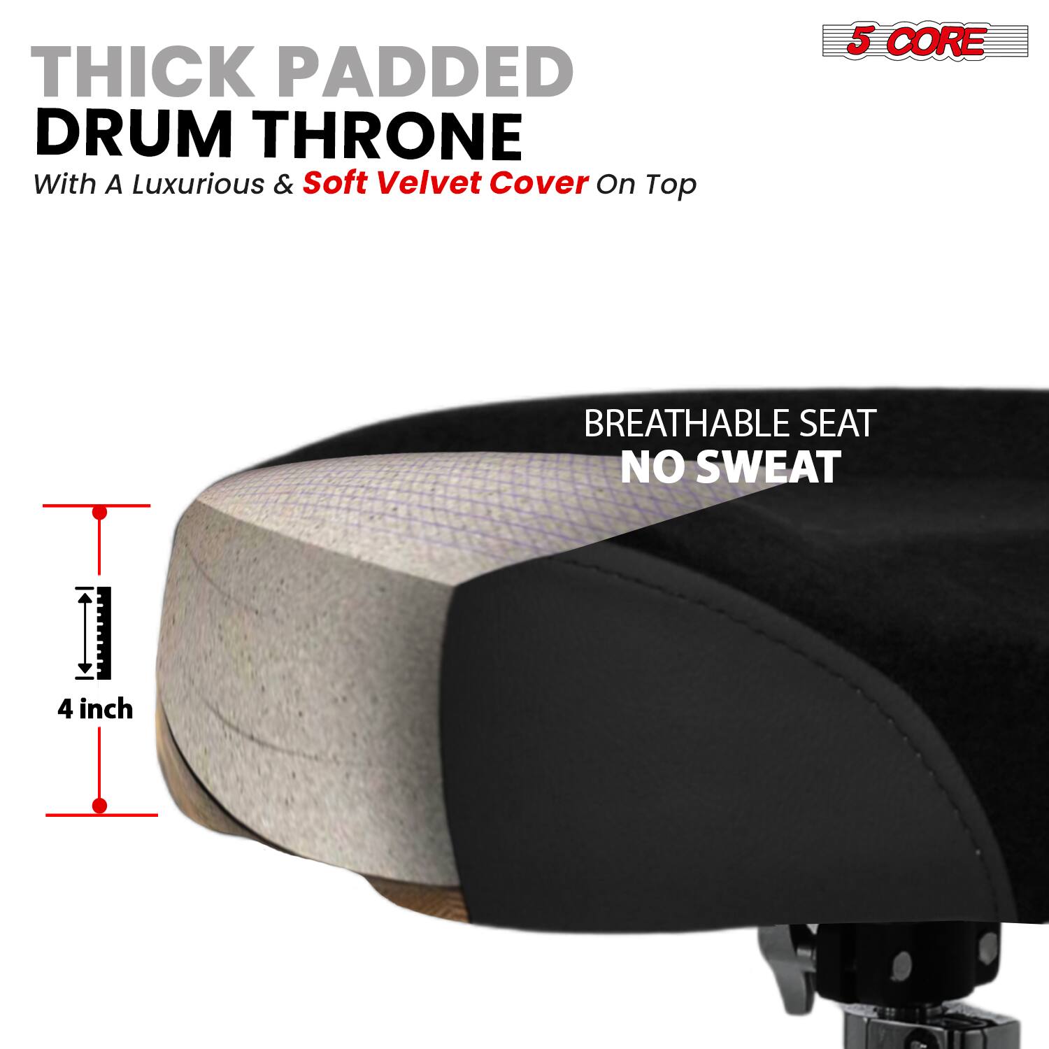 **THICK PADDED DRUM THRONE**  
With A Luxurious & Soft Velvet Cover On Top  

**5 CORE**  

**BREATHABLE SEAT**  
**NO SWEAT**  

**4 inch**