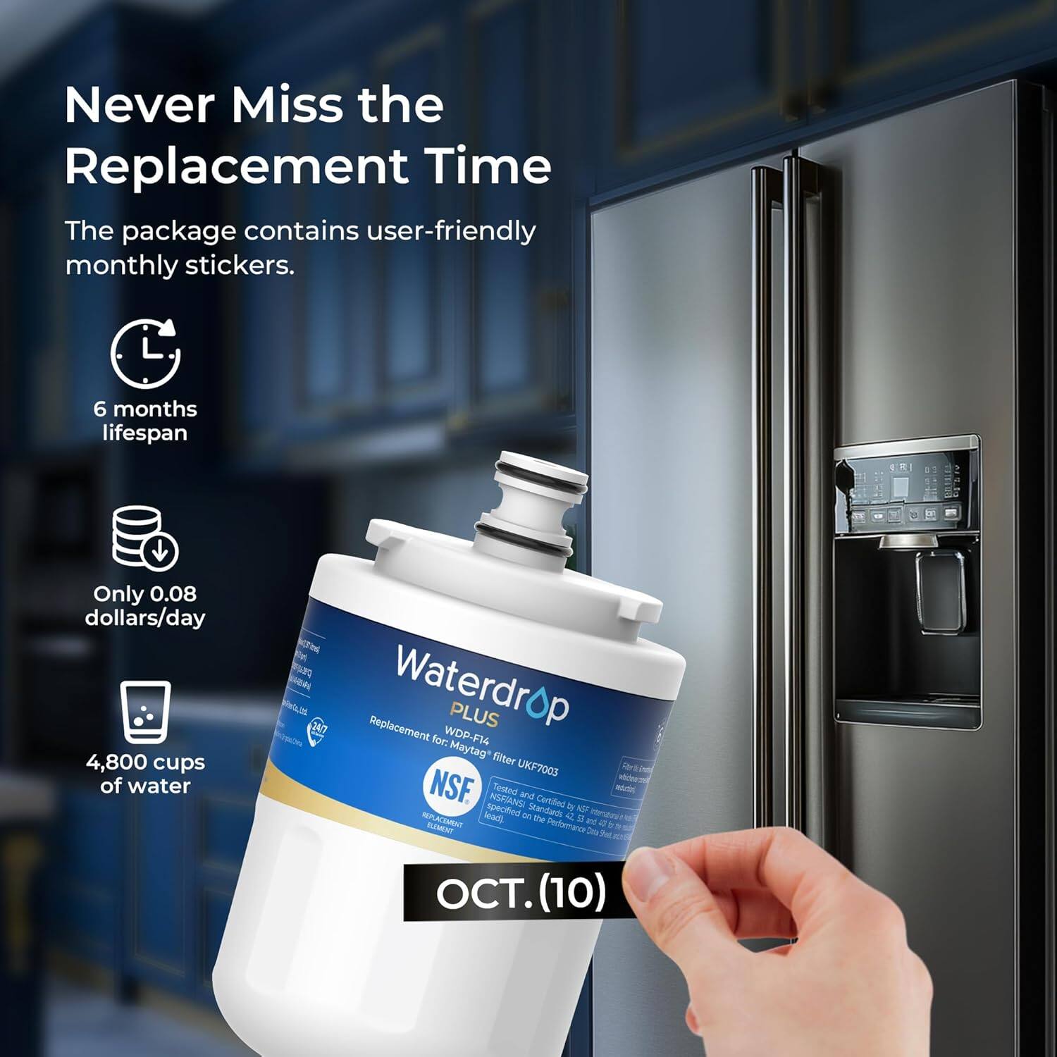Never Miss the Replacement Time

The package contains user-friendly monthly stickers.

- 6 months lifespan
- Only 0.08 dollars/day
- 4,800 cups of water

Waterdrop PLUS for: WDP-F14 Maytag* filter UKF7003

NSF INSEIANSI Tested and Certified

OCT. (10)