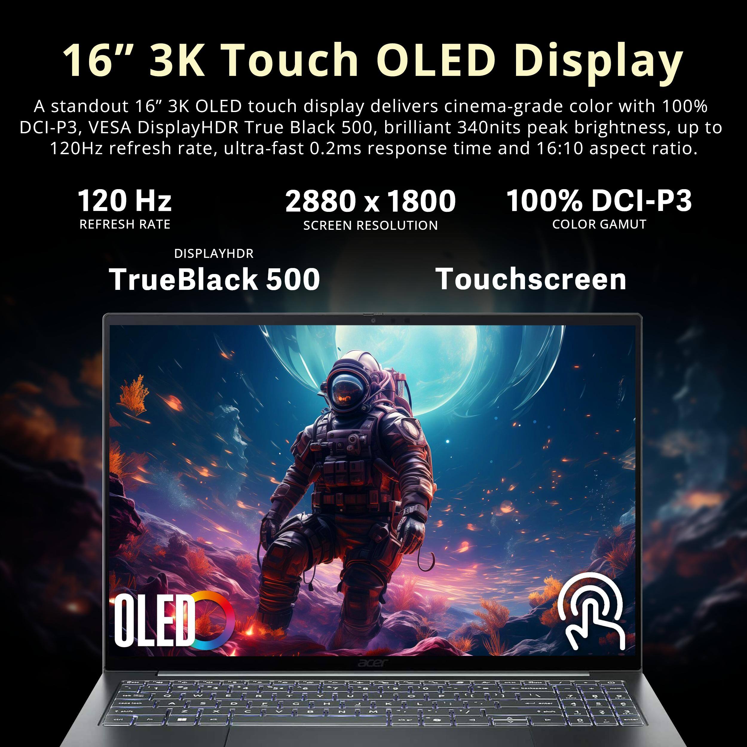 16" 3K Touch OLED Display

A standout 16" 3K OLED touch display delivers cinema-grade color with 100% DCI-P3, VESA DisplayHDR True Black 500, brilliant 340nits peak brightness, up to 120Hz refresh rate, ultra-fast 0.2ms response time and 16:10 aspect ratio.

120 Hz REFRESH RATE
2880 x 1800 SCREEN RESOLUTION
100% DCI-P3 COLOR GAMUT
DISPLAYHDR TrueBlack 500
Touchscreen
