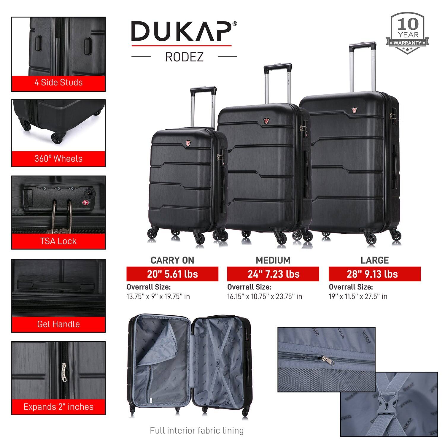 DUKAP RODEZ

10 YEAR WARRANTY

4 Side Studs  
360° Wheels  
TSA Lock  
Gel Handle  
Expands 2" inches  
Full interior fabric lining  

CARRY ON  
20" 5.61 lbs  
Overall Size: 13.75" x 9" x 19.75" in  

MEDIUM  
24" 7.23 lbs  
Overall Size: 16.15" x 10.75" x 23.75" in  

LARGE  
28" 9.13 lbs  
Overall Size: 19" x 11.5" x 27.5" in