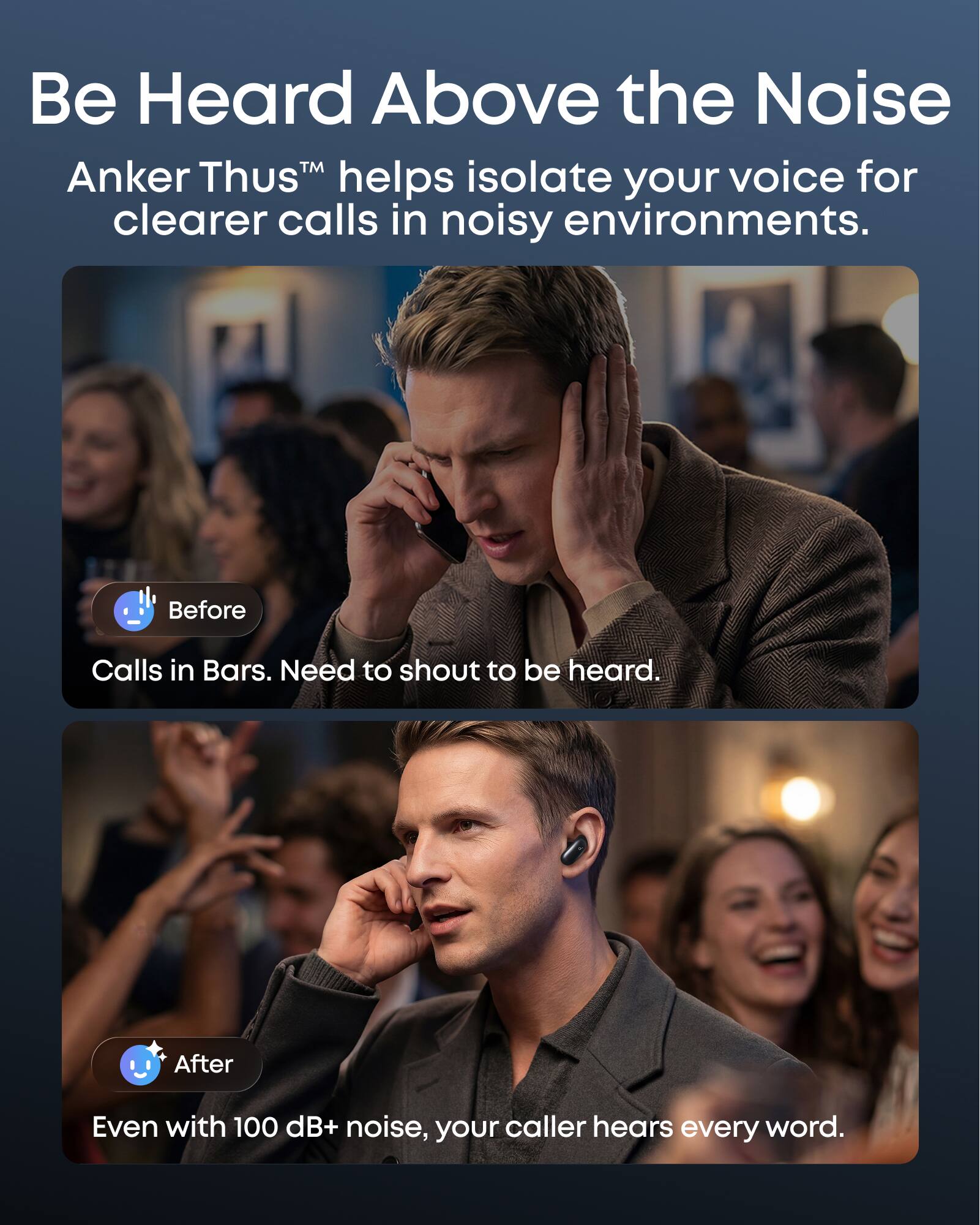 Be Heard Above the Noise

Anker Thus™ helps isolate your voice for clearer calls in noisy environments.

Before
Calls in Bars. Need to shout to be heard.

After
Even with 100 dB+ noise, your caller hears every word.
