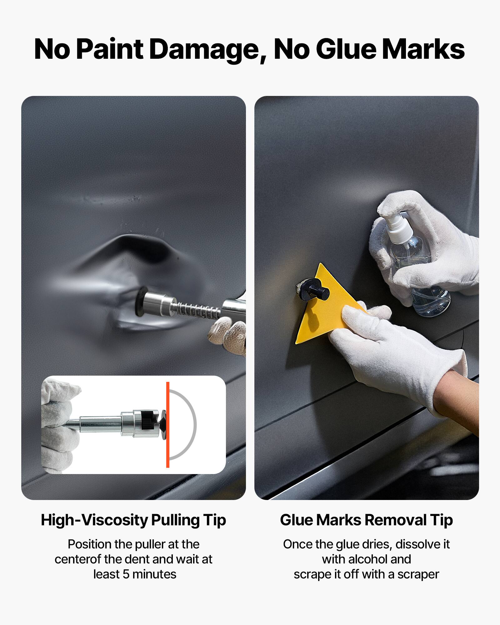 No Paint Damage, No Glue Marks

High-Viscosity Pulling Tip
Position the puller at the center of the dent and wait at least 5 minutes

Glue Marks Removal Tip
Once the glue dries, dissolve it with alcohol and scrape it off with a scraper