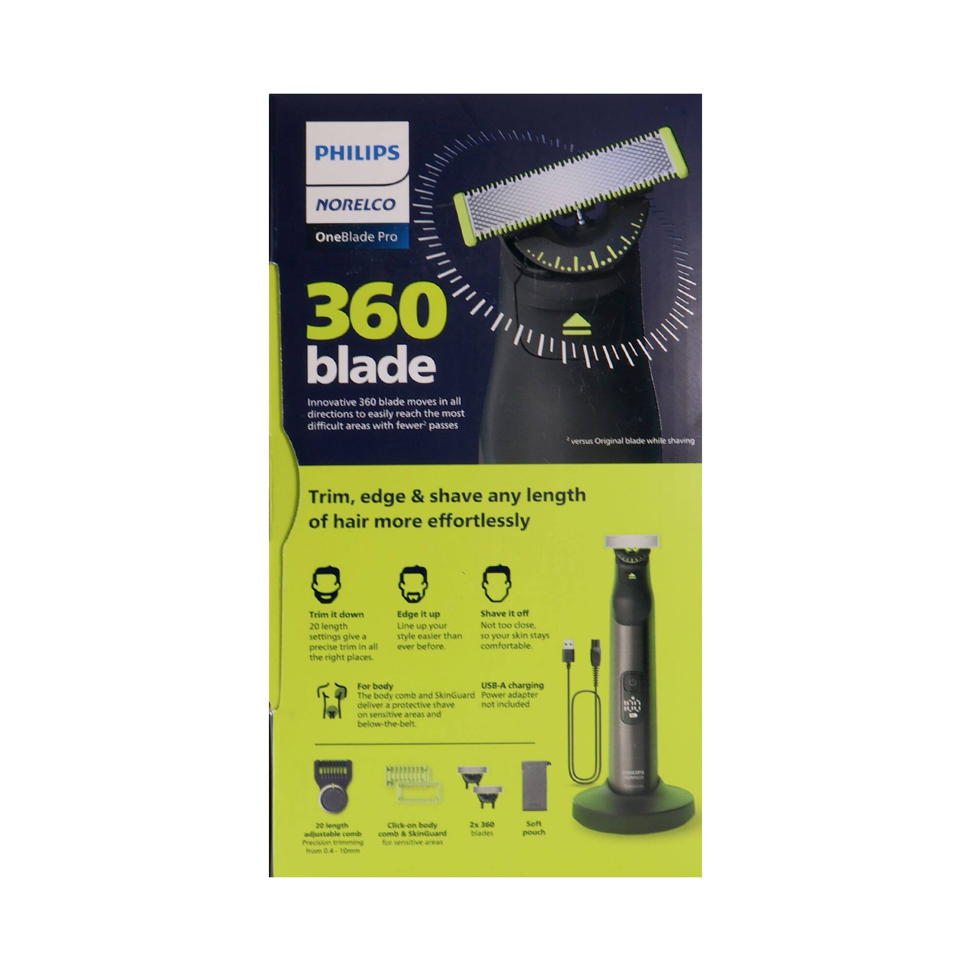 PHILIPS NORELCO OneBlade Pro 360 blade

Innovative 360 blade moves in all directions to easily reach the most difficult areas with fewer passes versus Original blade while shaving

Trim, edge & shave any length of hair more effortlessly

Trim it down: 20 length settings give precise trim in all the right places.

Edge it up: Line up your hair a new way, never before.

Shave it off: Have it close, not too close, not too long, just comfortable.

For body: Comb and SkinGuard deliver a protective shave and comfort below the belt.

USB-A charging cable included

20 length settings

Click-on body comb for sensitive areas

Soft touch