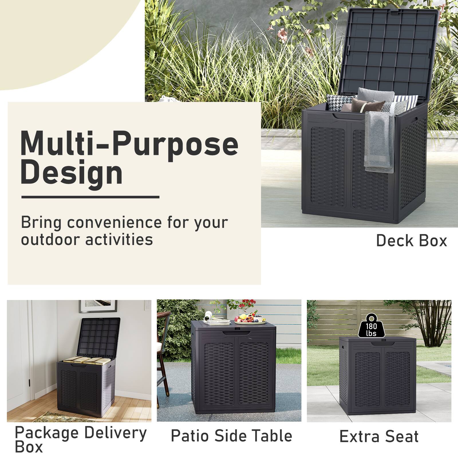 Multi-Purpose Design  
Bring convenience for your outdoor activities  

Deck Box  
180 lbs  

Package Delivery Patio Side Table Box  
Extra Seat