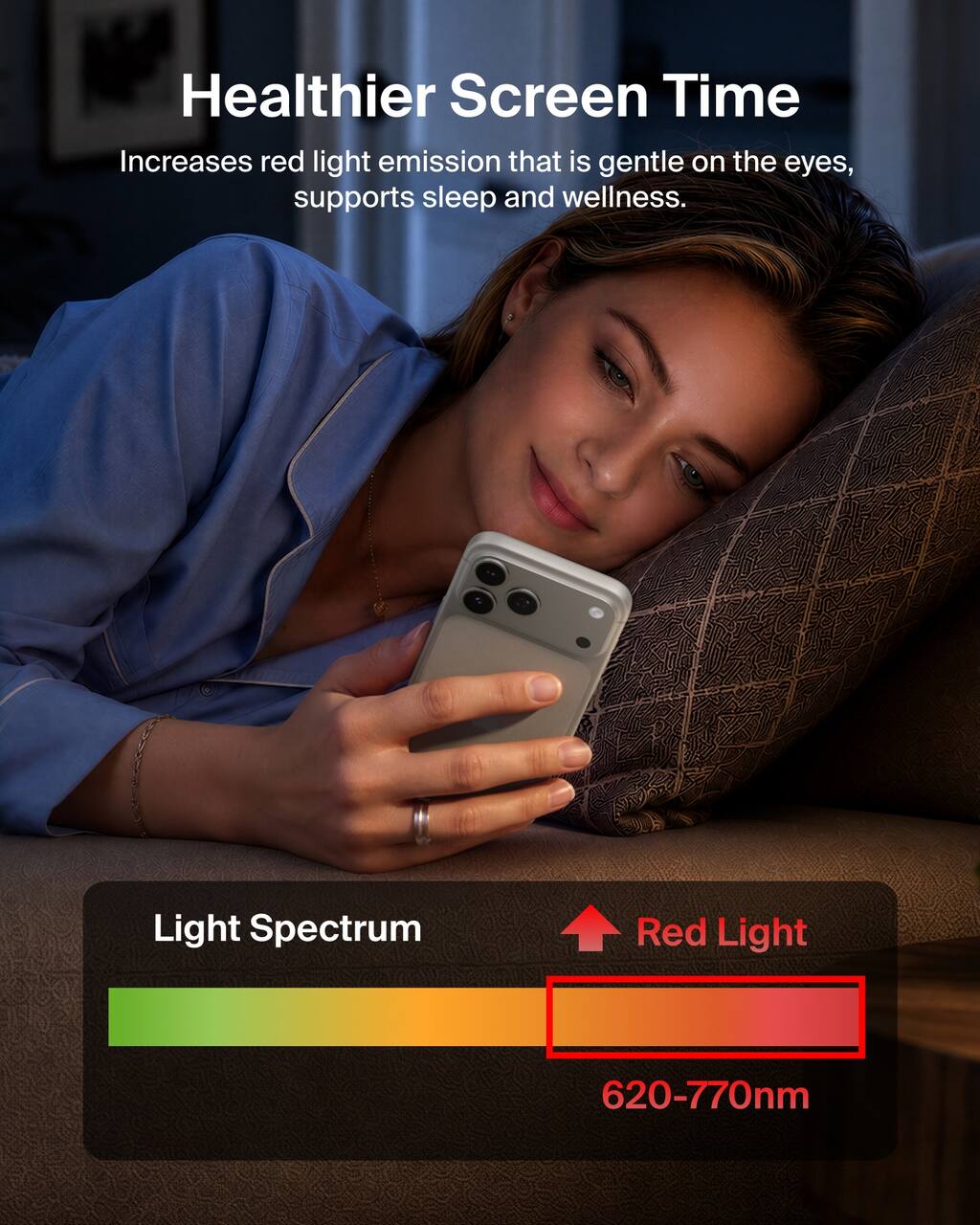 Healthier Screen Time  
Increases red light emission that is gentle on the eyes, supports sleep and wellness.  

Light Spectrum  
Red Light  
620-770nm