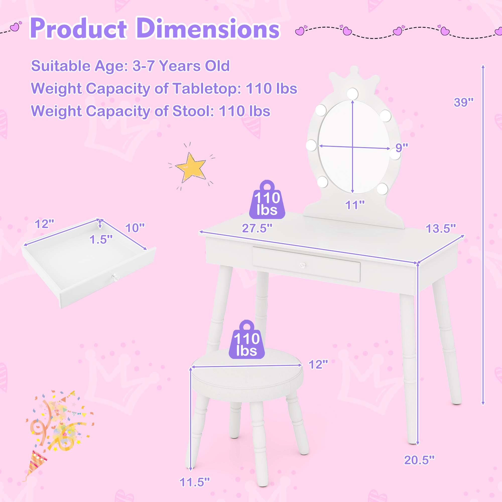 Product Dimensions: Suitable Age: 3-7 Years Old  
Weight Capacity of Tabletop: 110 lbs  
Weight Capacity of Stool: 110 lbs  

Tabletop Dimensions:  
- Length: 39"  
- Width: 11"  
- Height: 1.5"  

Stool Dimensions:  
- Seat Diameter: 12"  
- Height: 20.5"  
- Seat Thickness: 1.5"  
- Overall Height: 27.5"  
- Leg Width: 11.5"  
- Leg Length: 13.5"