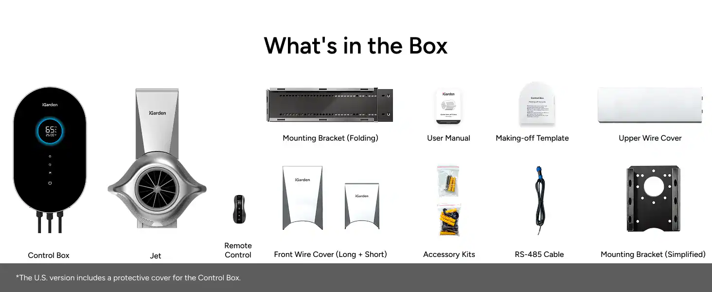 What's in the Box

- KGarden
- IGarden
- Mounting Bracket (Folding)
- User Manual
- Making-off Template
- Upper Wire Cover
- Remote Control
- Front Wire Cover (Long + Short)
- Accessory Kits
- RS-485 Cable
- Mounting Bracket (Simplified)

*The U.S. version includes a protective cover for the Control Box.