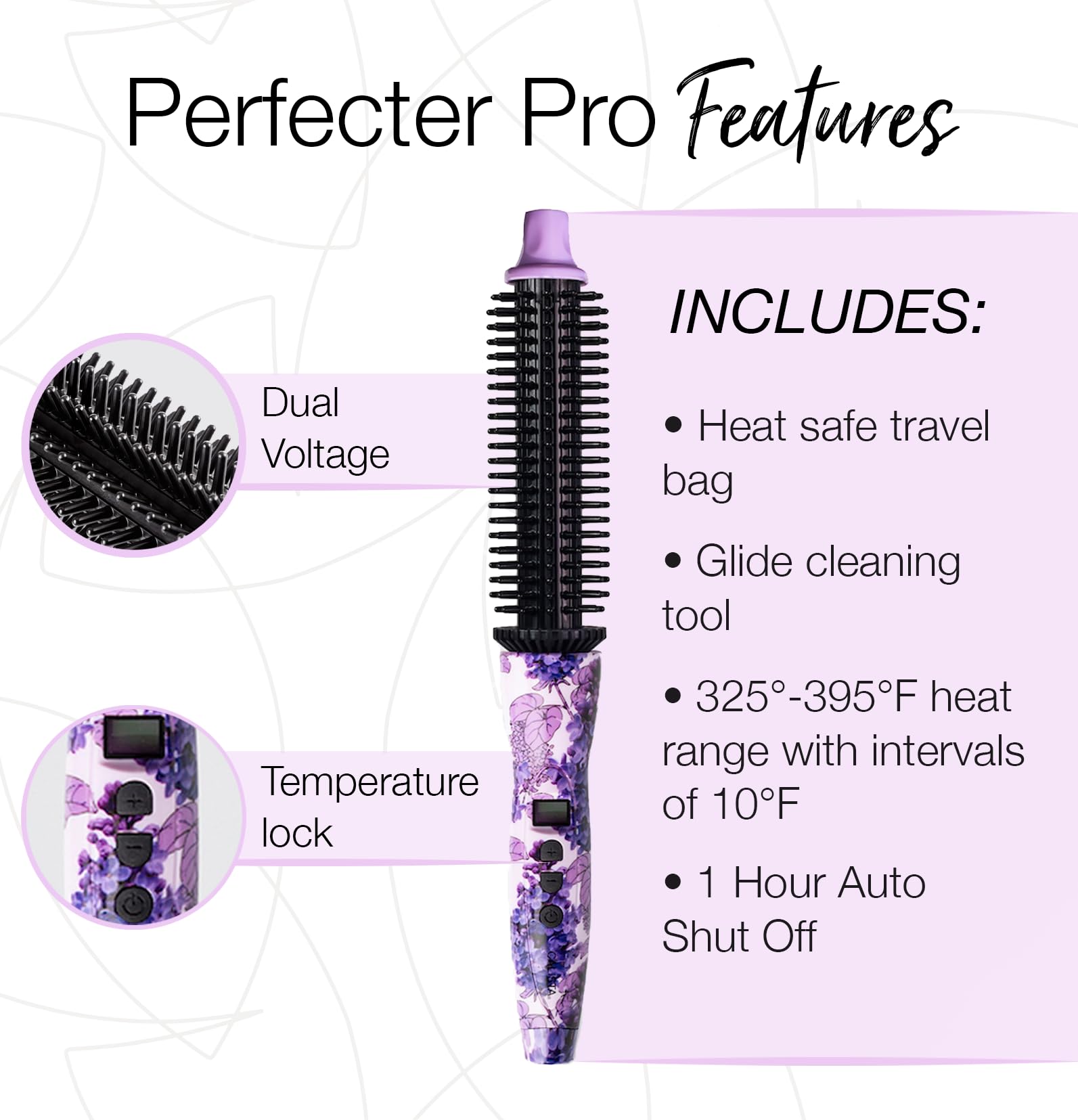 Perfecter Pro Features

INCLUDES:
- Heat safe travel bag
- Glide cleaning tool
- 325°-395°F heat range with intervals of 10°F
- 1 Hour Auto Shut Off

Dual Voltage
Temperature lock