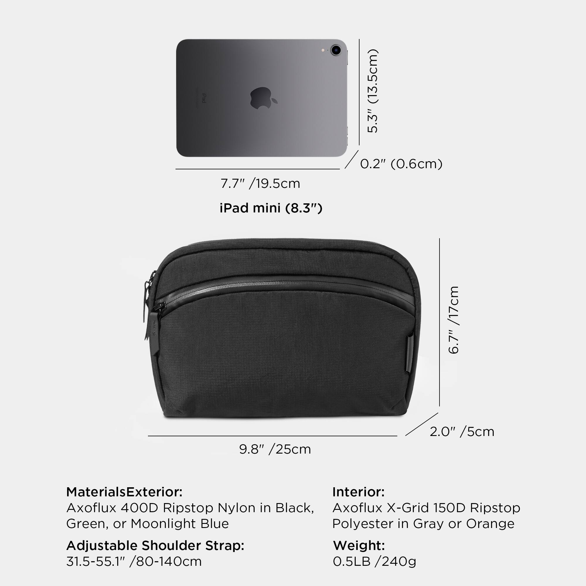 (13.5cm) 5.3" 7.7" /19.5cm iPad mini (8.3") 0.2" (0.6cm) /17cm 6.7" 9.8" /25cm 2.0" /5cm

Materials
Exterior: Axoflux 400D Ripstop Nylon in Black, Axoflux X-Grid 150D Ripstop Green, or Moonlight Blue Polyester in Gray or Orange
Adjustable Shoulder Strap: 31.5-55.1" /80-140cm
Weight: 0.5LB /240g