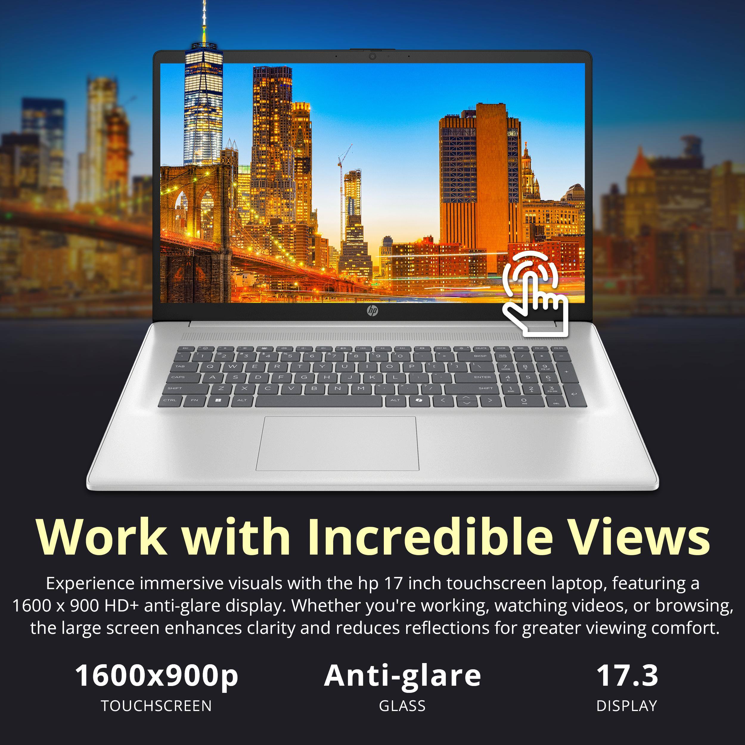 Work with Incredible Views

Experience immersive visuals with the hp 17 inch touchscreen laptop, featuring a 1600 x 900 HD+ anti-glare display. Whether you're working, watching videos, or browsing, the large screen enhances clarity and reduces reflections for greater viewing comfort.

1600x900p TOUCHSCREEN
Anti-glare GLASS
17.3 DISPLAY