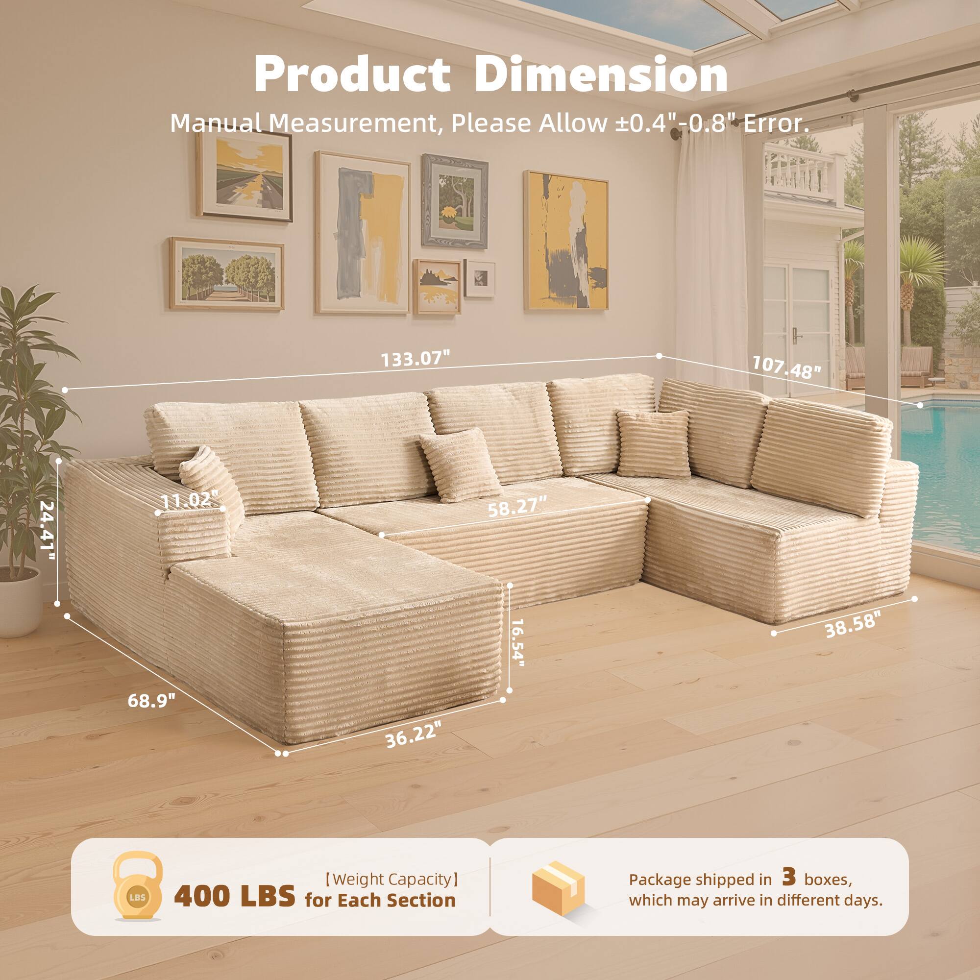 Product Dimension  
Manual Measurement, Please Allow ±0.4" - 0.8" Error.  

133.07"  
107.48"  
24.41"  
11.02"  
68.9"  
36.22"  
58.27"  
16.54"  
38.58"  

[Weight Capacity] 400 LBS for Each Section  

Package shipped in 3 boxes, which may arrive in different days.