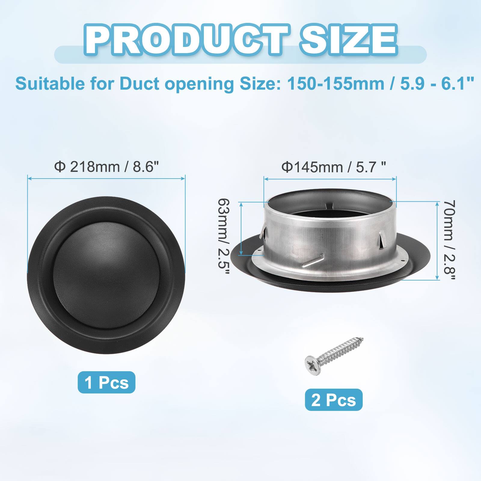 PRODUCT SIZE

Suitable for Duct opening Size: 150-155mm / 5.9 - 6.1"

- Φ 218mm / 8.6"
  - 63mm / 2.5"
  - 1 Pcs

- Φ 145mm / 5.7"
  - 70mm / 2.8"
  - 2 Pcs