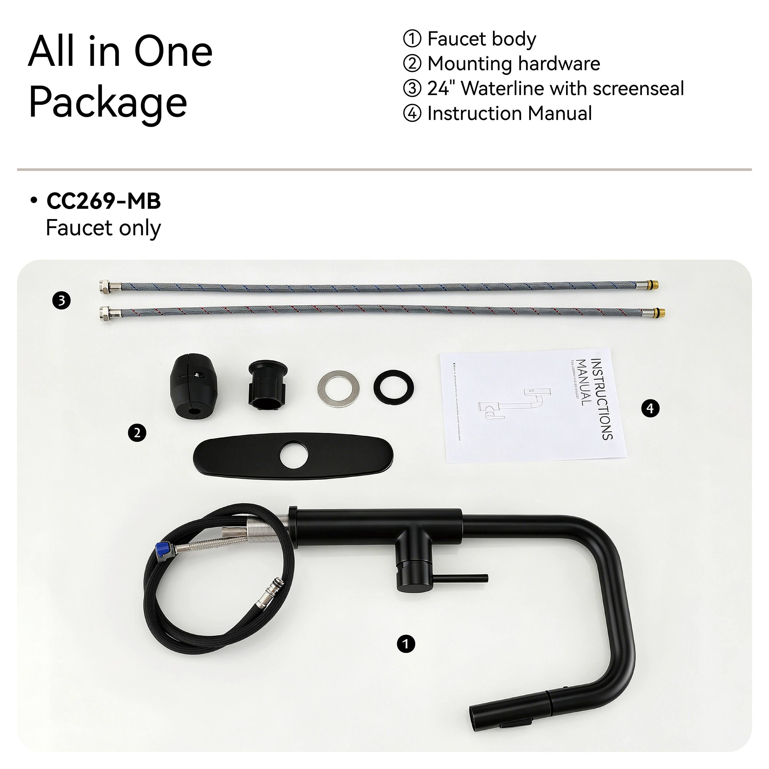 All in One Package

1. Faucet body
2. Mounting hardware
3. 24" Waterline with screenseal
4. Instruction Manual

CC269-MB Faucet only