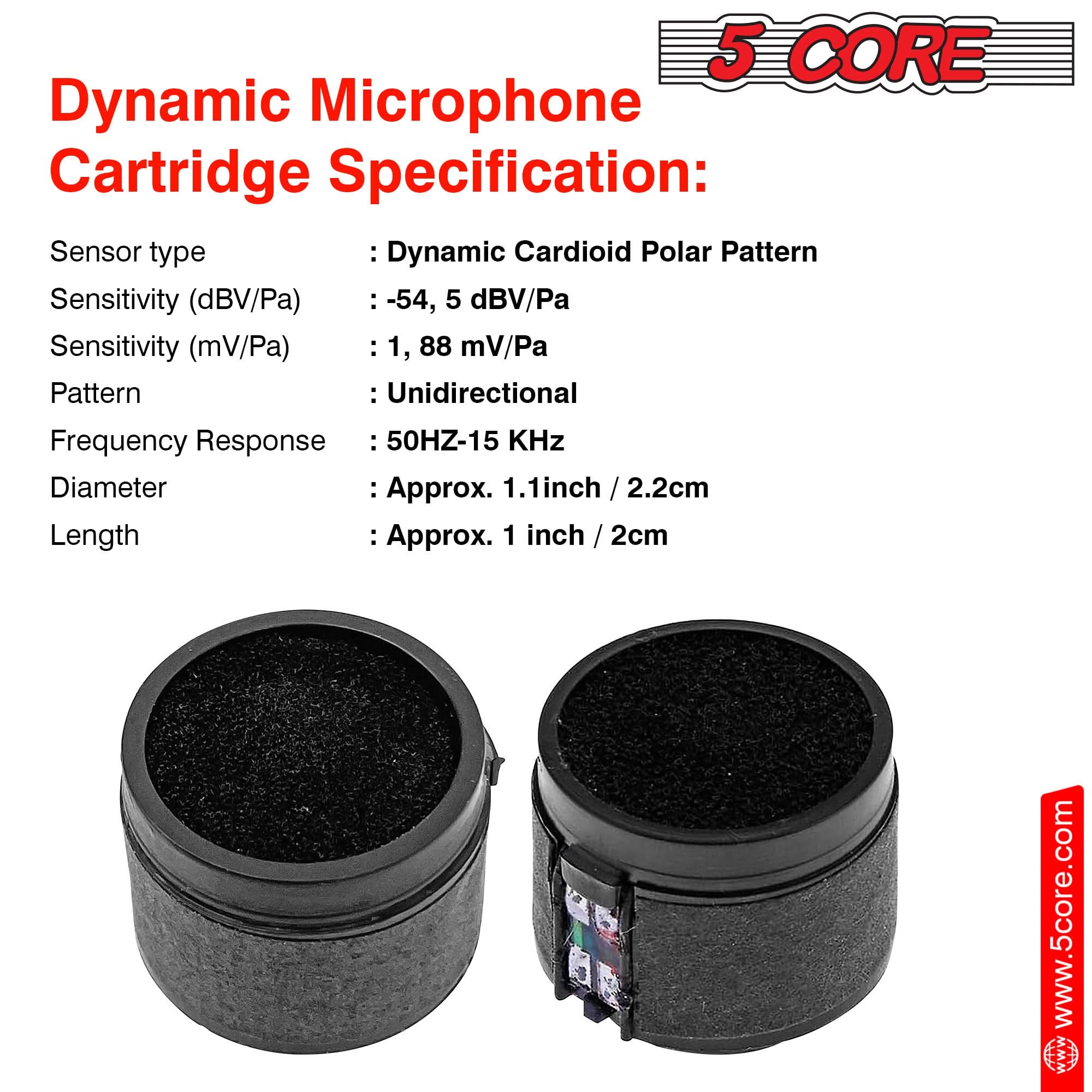 Dynamic Microphone Cartridge Specification:

Sensor type: Dynamic Cardioid Polar Pattern  
Sensitivity (dBV/Pa): -54, 5 dBV/Pa  
Sensitivity (mV/Pa): 1, 88 mV/Pa  
Pattern: Unidirectional  
Frequency Response: 50Hz-15kHz  
Diameter: Approx. 1.1 inch / 2.2cm  
Length: Approx. 1 inch / 2cm  

www.5core.com