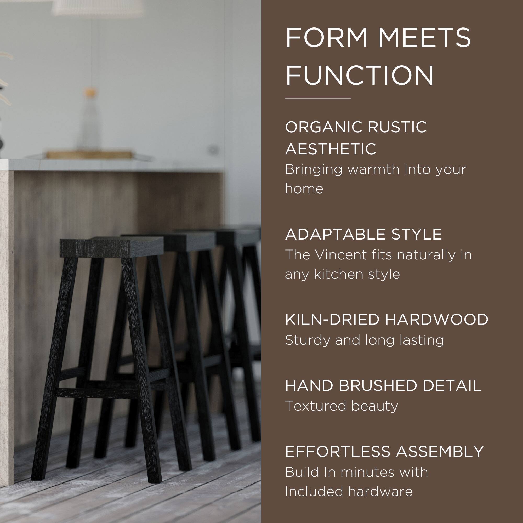 FORM MEETS FUNCTION

ORGANIC RUSTIC AESTHETIC  
Bringing warmth into your home

ADAPTABLE STYLE  
The Vincent fits naturally in any kitchen style

KILN-DRIED HARDWOOD  
Sturdy and long lasting

HAND BRUSHED DETAIL  
Textured beauty

EFFORTLESS ASSEMBLY  
Build in minutes with included hardware