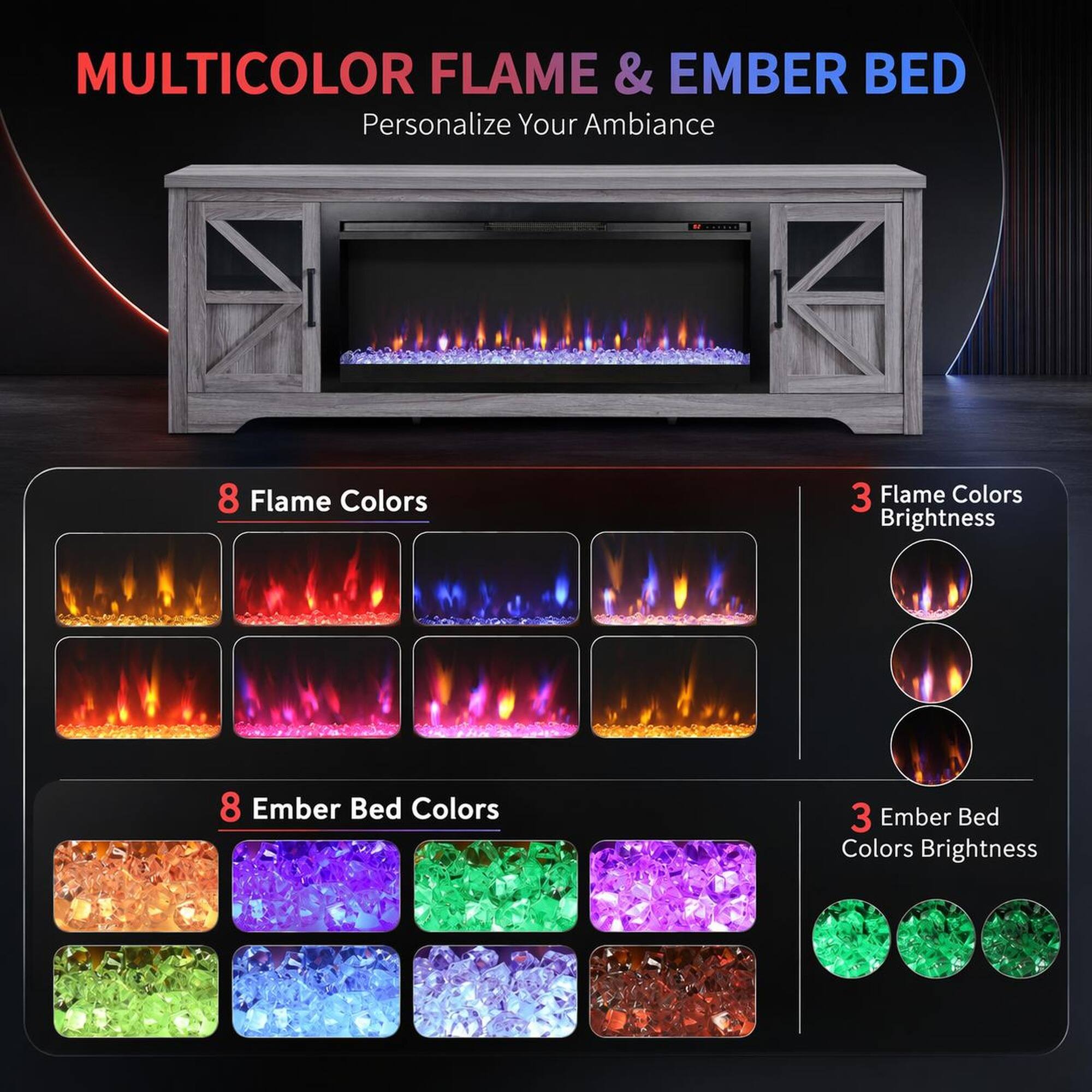 MULTICOLOR FLAME & EMBER BED  
Personalize Your Ambiance  

8 Flame Colors  
3 Flame Colors Brightness  

8 Ember Bed Colors  
3 Ember Bed Colors Brightness
