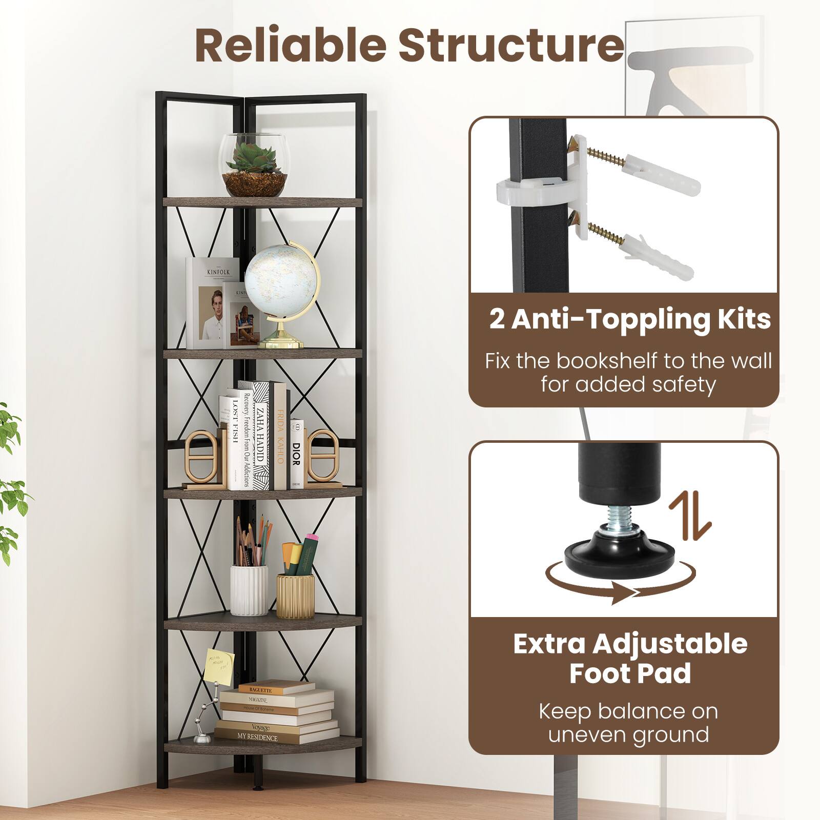 Reliable Structure

2 Anti-Toppling Kits
Fix the bookshelf to the wall for added safety

Extra Adjustable Foot Pad
Keep balance on uneven ground
