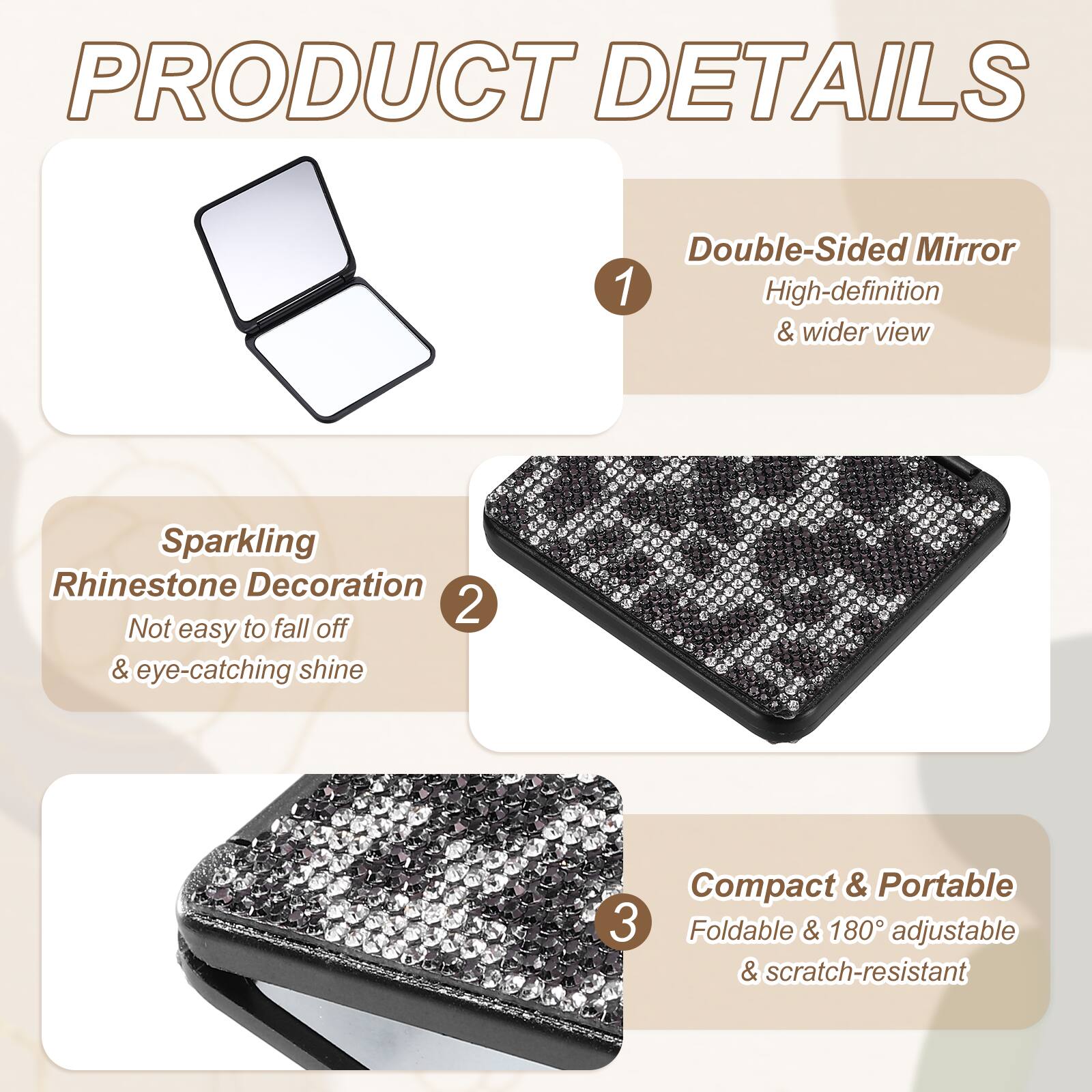 PRODUCT DETAILS

1. Double-Sided Mirror
   - High-definition & wider view

2. Sparkling Rhinestone Decoration
   - Not easy to fall off & eye-catching shine

3. Compact & Portable
   - Foldable & 180° adjustable & scratch-resistant