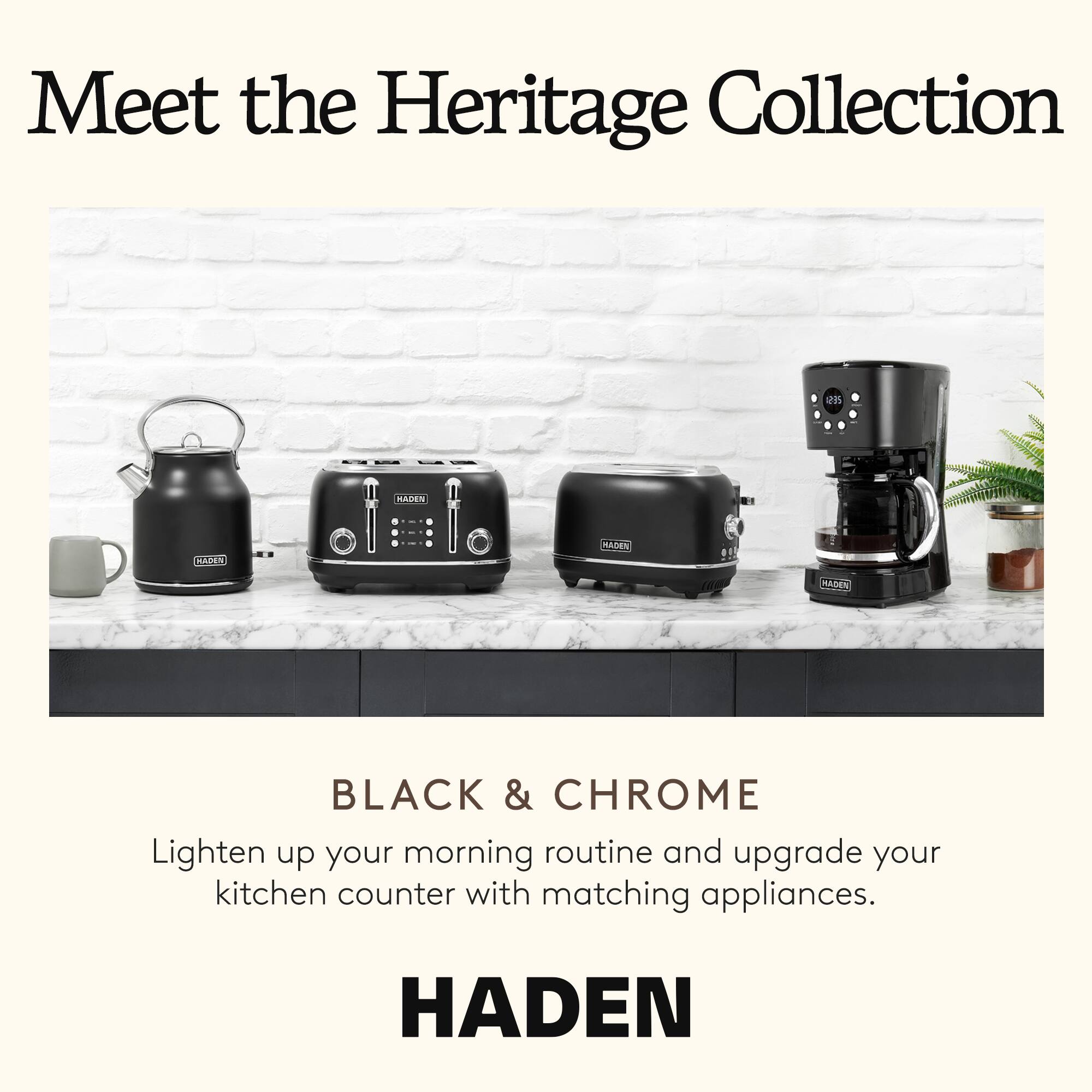Meet the Heritage Collection

BLACK & CHROME

Lighten up your morning routine and upgrade your kitchen counter with matching appliances.

HADEN