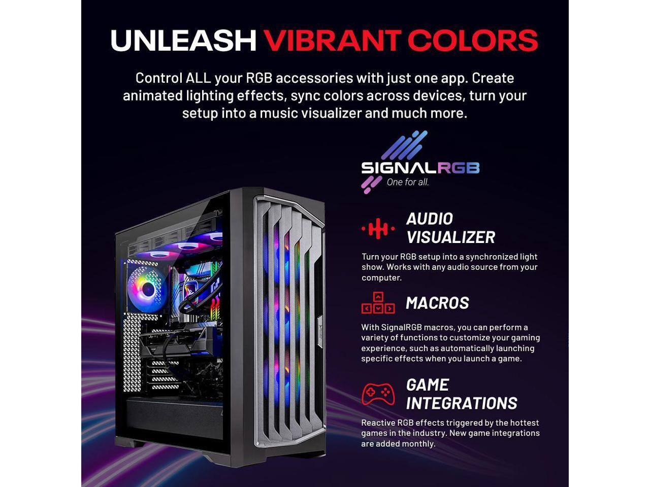 UNLEASH VIBRANT COLORS

Control ALL your RGB accessories with just one app. Create animated lighting effects, sync colors across devices, turn your setup into a music visualizer and much more.

SIGNALRGB
One for all.

AUDIO VISUALIZER
Turn your RGB setup into a synchronized light show. Works with any audio source from your computer.

MACROS
With SignalRGB macros, you can perform a variety of functions to customize your gaming experience, such as automatically launching specific effects when you launch a game.

GAME INTEGRATIONS
Reactive RGB effects triggered by the hottest games in the industry. New game integrations are added monthly.